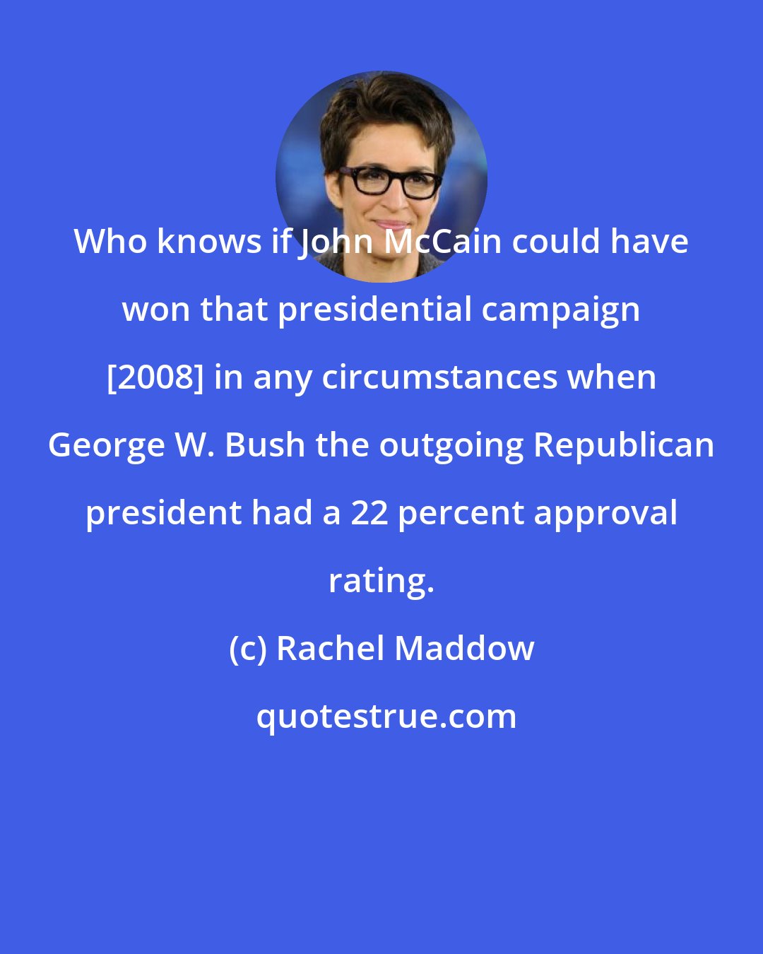 Rachel Maddow: Who knows if John McCain could have won that presidential campaign [2008] in any circumstances when George W. Bush the outgoing Republican president had a 22 percent approval rating.