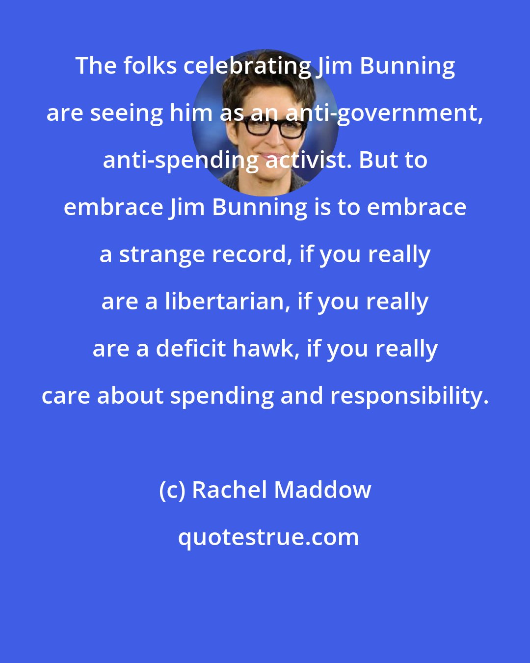 Rachel Maddow: The folks celebrating Jim Bunning are seeing him as an anti-government, anti-spending activist. But to embrace Jim Bunning is to embrace a strange record, if you really are a libertarian, if you really are a deficit hawk, if you really care about spending and responsibility.