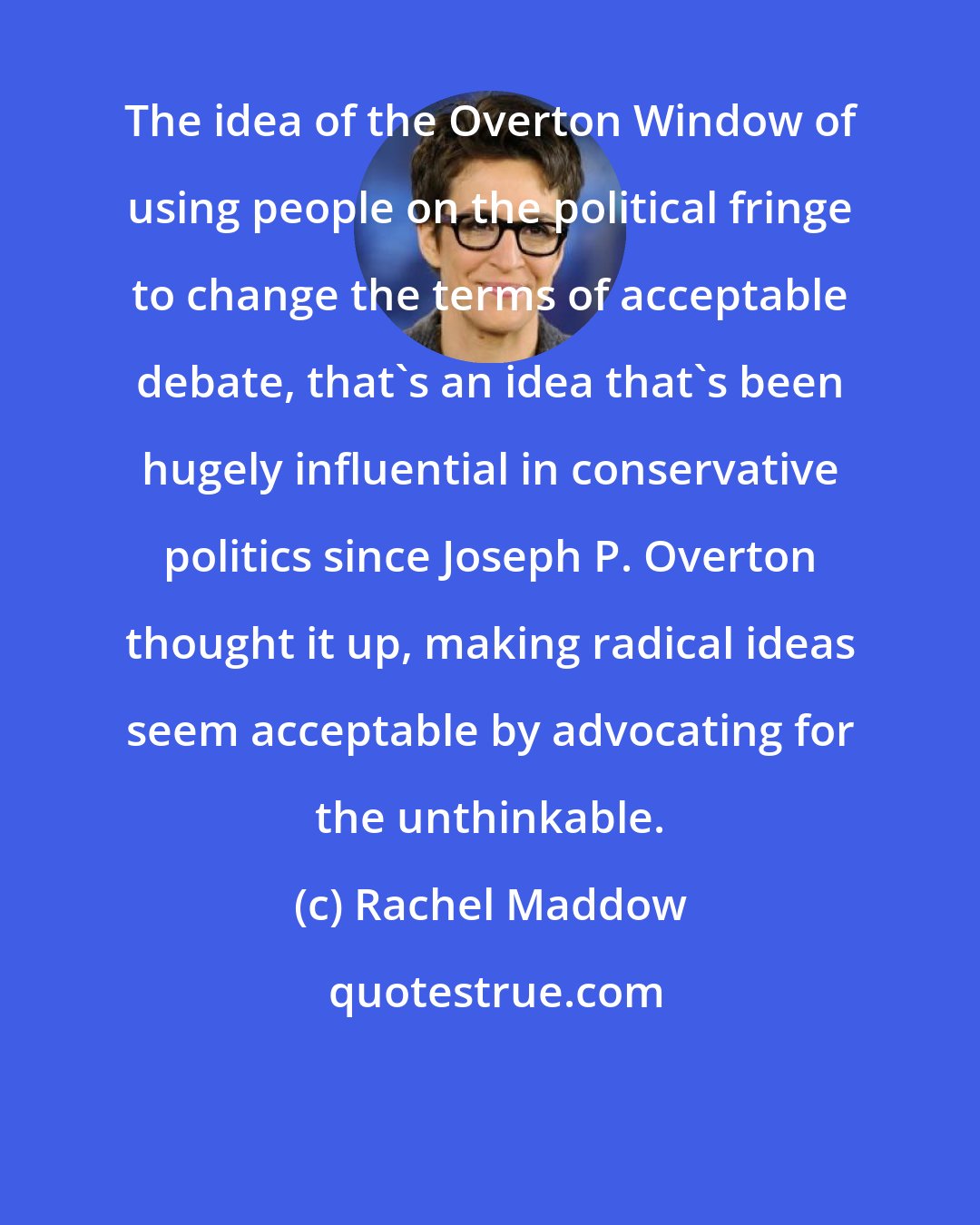 Rachel Maddow: The idea of the Overton Window of using people on the political fringe to change the terms of acceptable debate, that`s an idea that`s been hugely influential in conservative politics since Joseph P. Overton thought it up, making radical ideas seem acceptable by advocating for the unthinkable.