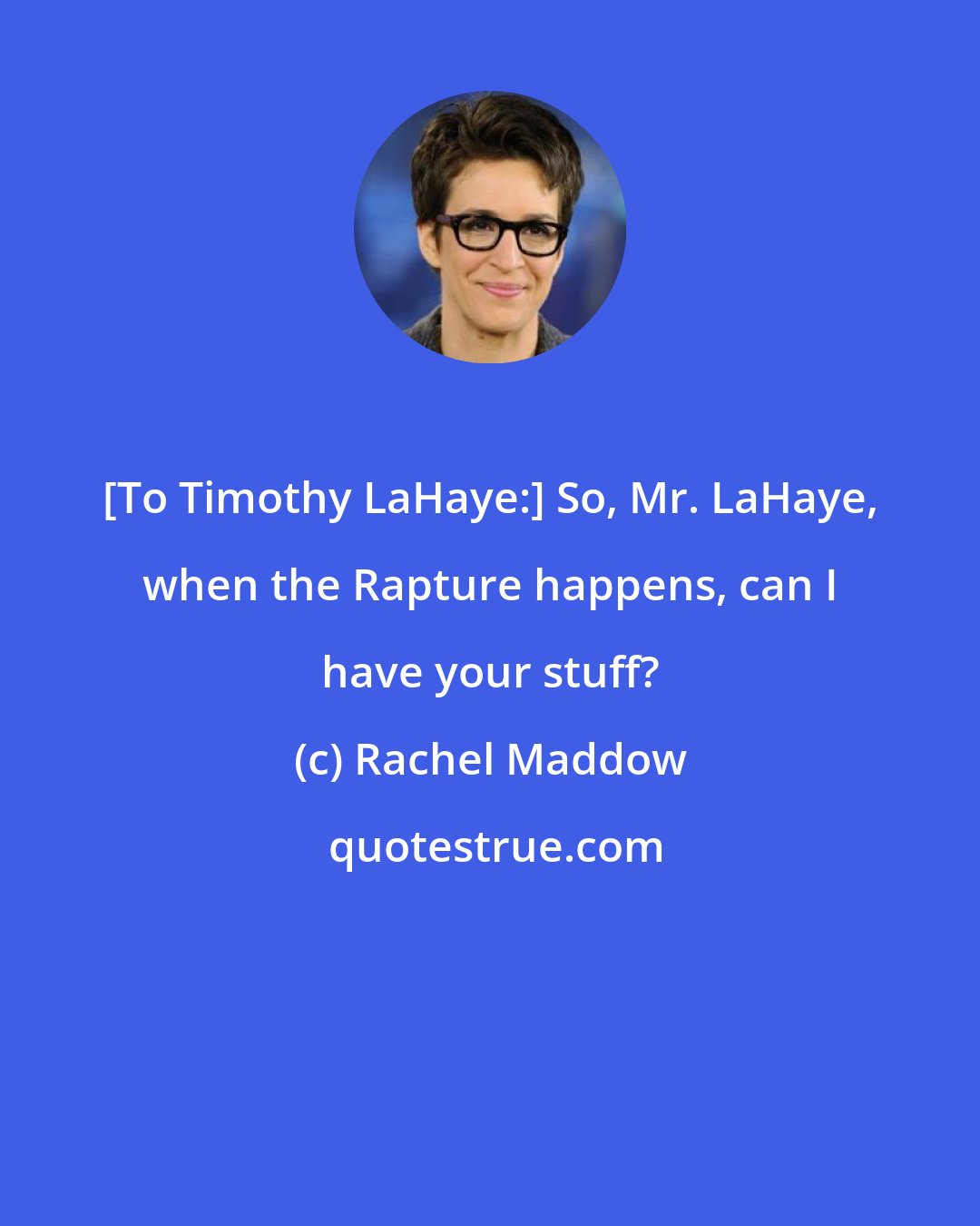 Rachel Maddow: [To Timothy LaHaye:] So, Mr. LaHaye, when the Rapture happens, can I have your stuff?