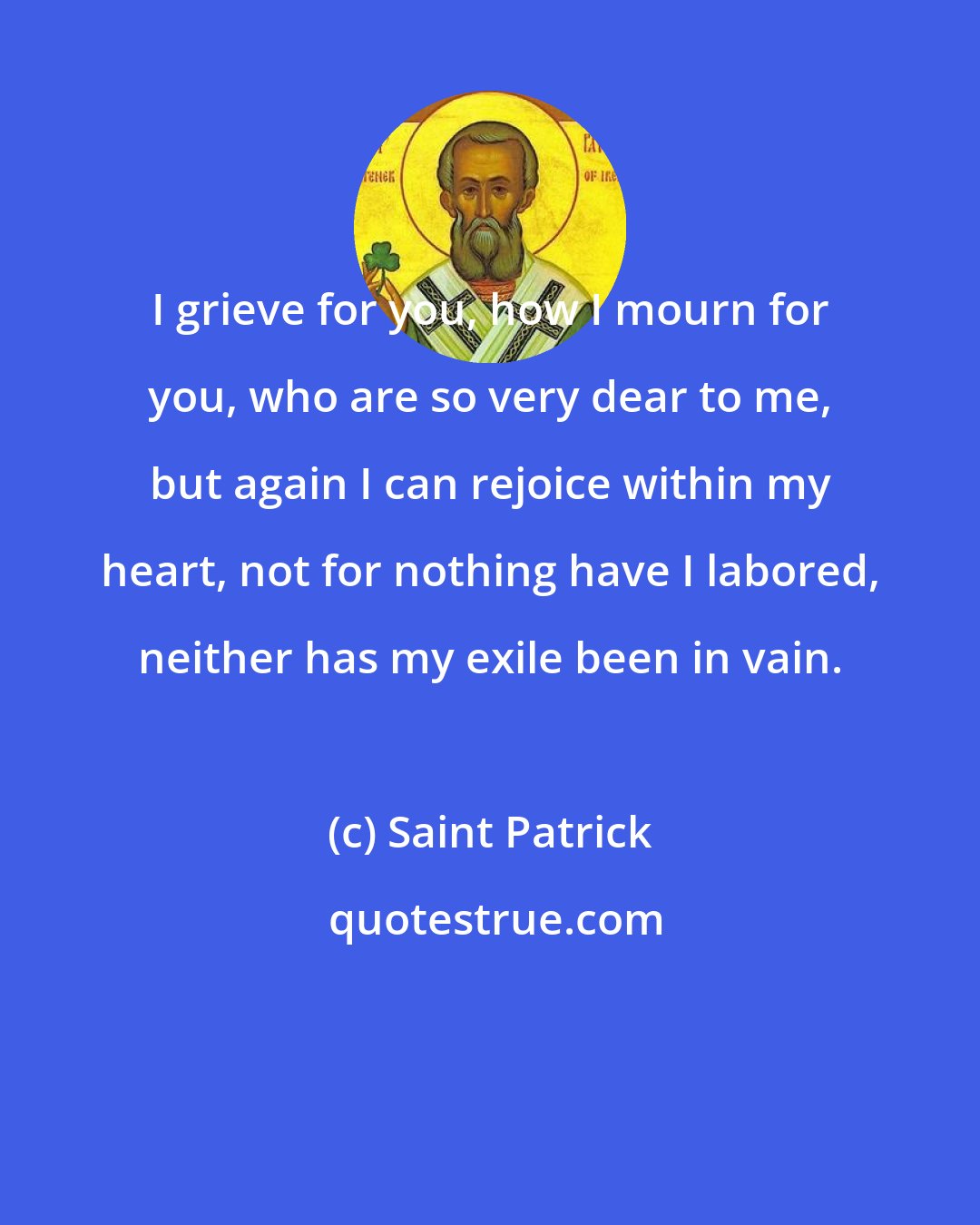 Saint Patrick: I grieve for you, how I mourn for you, who are so very dear to me, but again I can rejoice within my heart, not for nothing have I labored, neither has my exile been in vain.