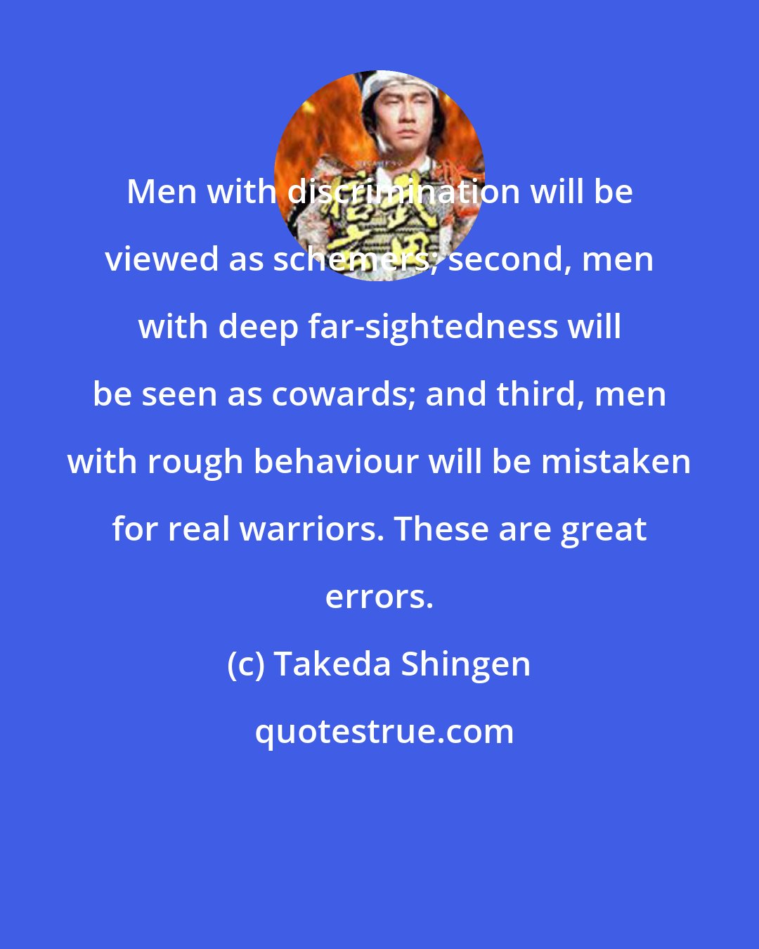 Takeda Shingen: Men with discrimination will be viewed as schemers; second, men with deep far-sightedness will be seen as cowards; and third, men with rough behaviour will be mistaken for real warriors. These are great errors.