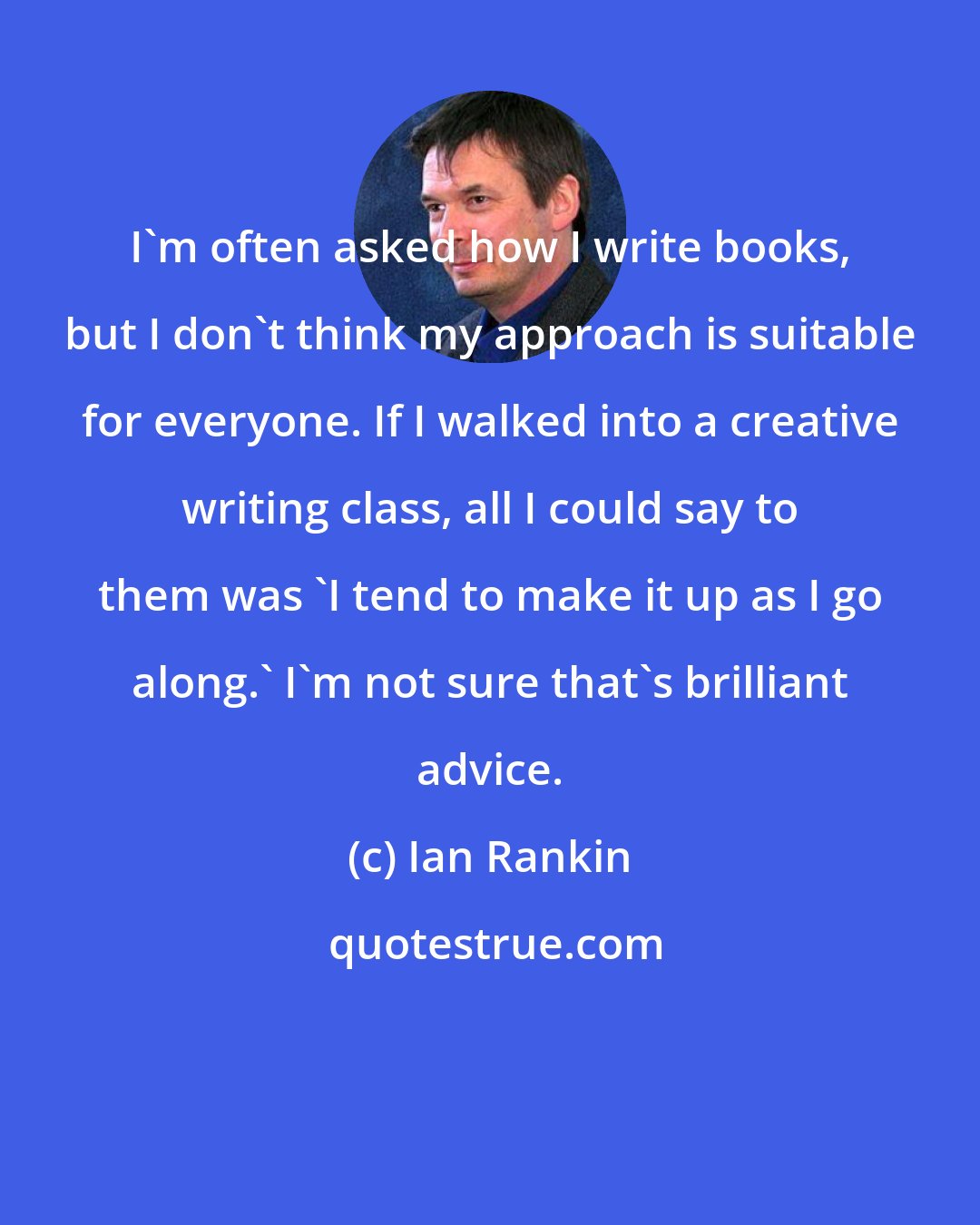 Ian Rankin: I'm often asked how I write books, but I don't think my approach is suitable for everyone. If I walked into a creative writing class, all I could say to them was 'I tend to make it up as I go along.' I'm not sure that's brilliant advice.