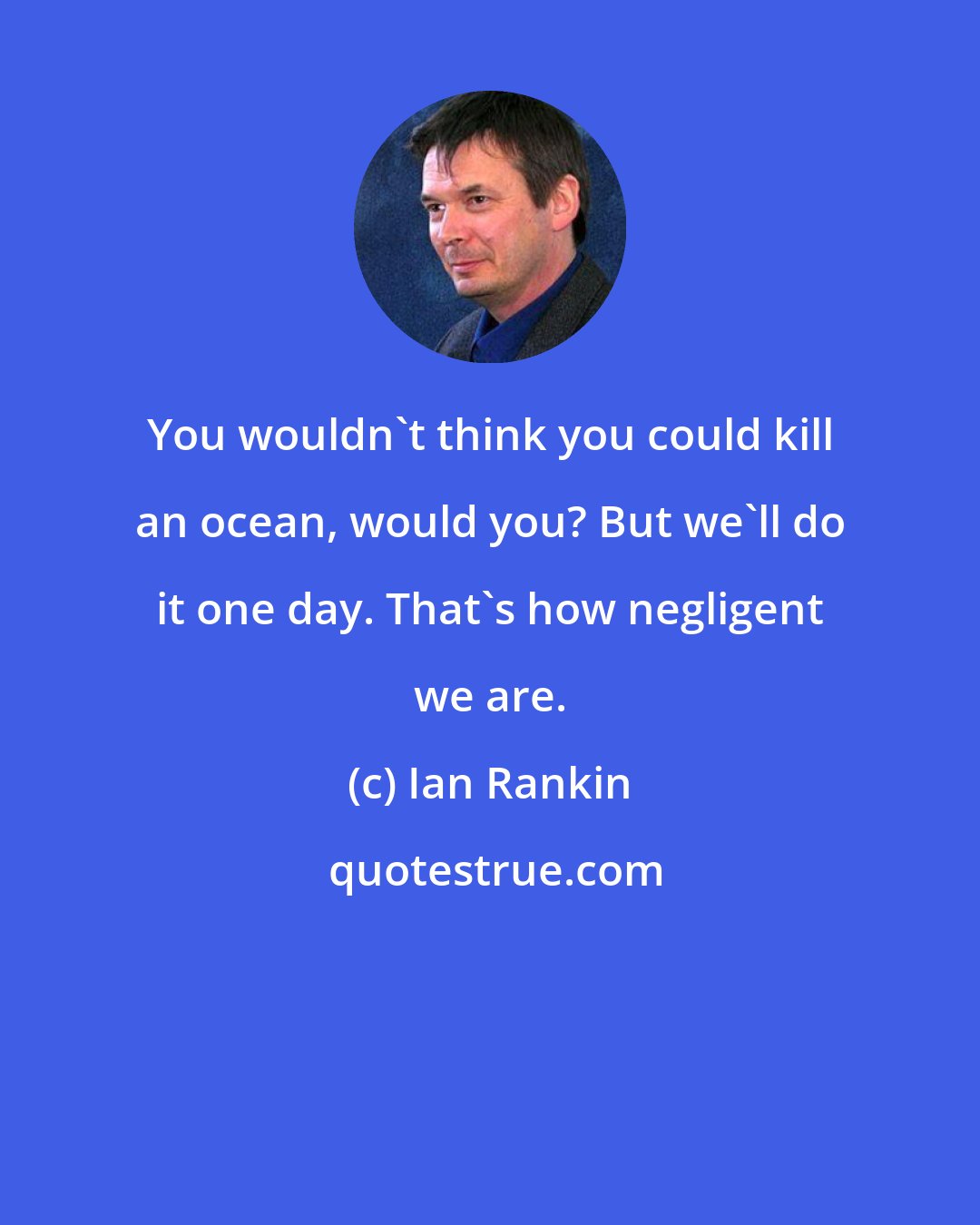 Ian Rankin: You wouldn't think you could kill an ocean, would you? But we'll do it one day. That's how negligent we are.