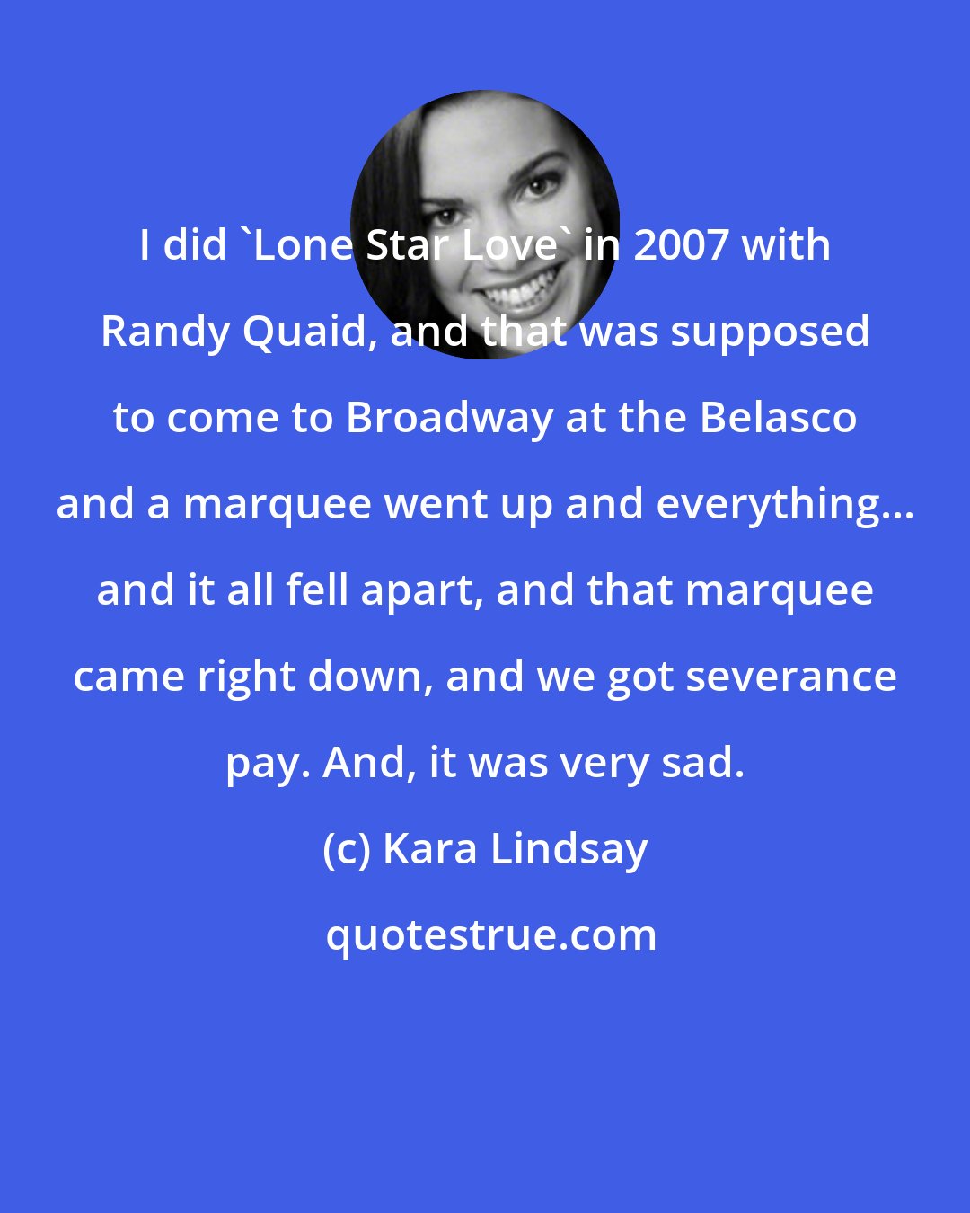 Kara Lindsay: I did 'Lone Star Love' in 2007 with Randy Quaid, and that was supposed to come to Broadway at the Belasco and a marquee went up and everything... and it all fell apart, and that marquee came right down, and we got severance pay. And, it was very sad.