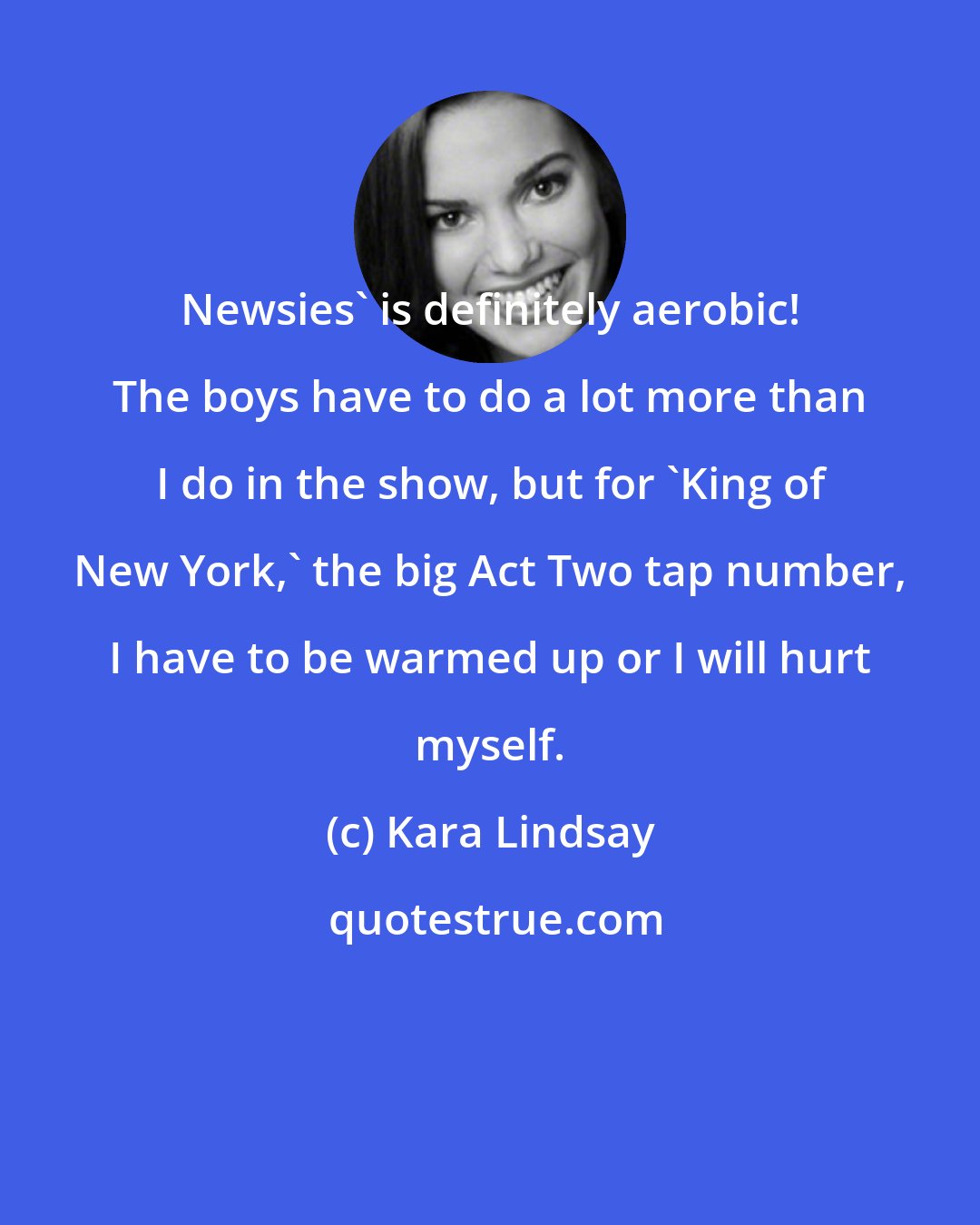 Kara Lindsay: Newsies' is definitely aerobic! The boys have to do a lot more than I do in the show, but for 'King of New York,' the big Act Two tap number, I have to be warmed up or I will hurt myself.