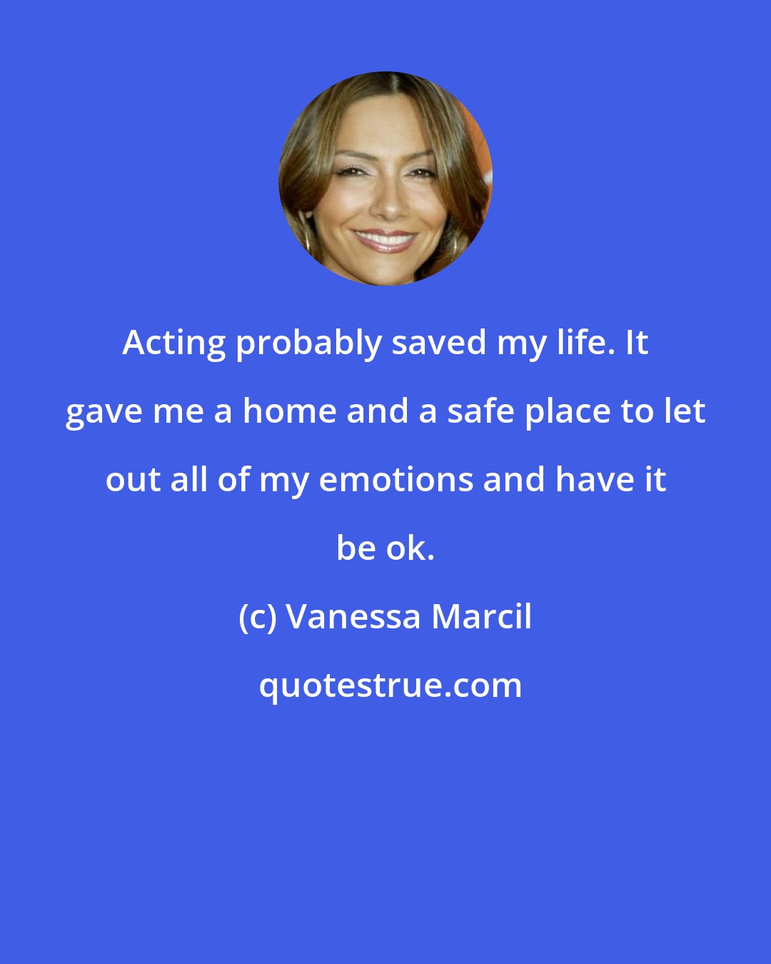 Vanessa Marcil: Acting probably saved my life. It gave me a home and a safe place to let out all of my emotions and have it be ok.