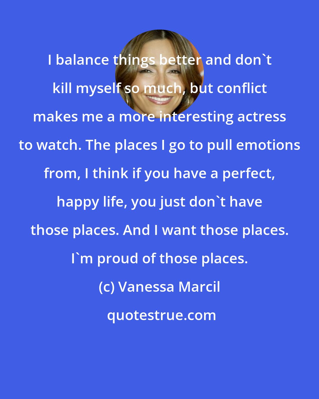 Vanessa Marcil: I balance things better and don't kill myself so much, but conflict makes me a more interesting actress to watch. The places I go to pull emotions from, I think if you have a perfect, happy life, you just don't have those places. And I want those places. I'm proud of those places.