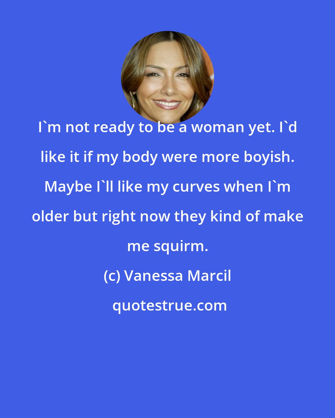 Vanessa Marcil: I'm not ready to be a woman yet. I'd like it if my body were more boyish. Maybe I'll like my curves when I'm older but right now they kind of make me squirm.