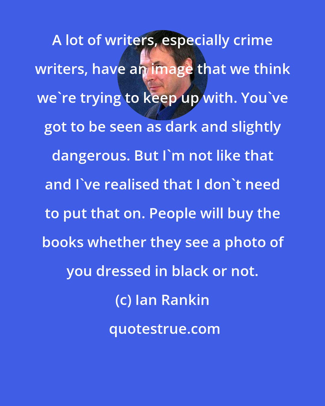 Ian Rankin: A lot of writers, especially crime writers, have an image that we think we're trying to keep up with. You've got to be seen as dark and slightly dangerous. But I'm not like that and I've realised that I don't need to put that on. People will buy the books whether they see a photo of you dressed in black or not.