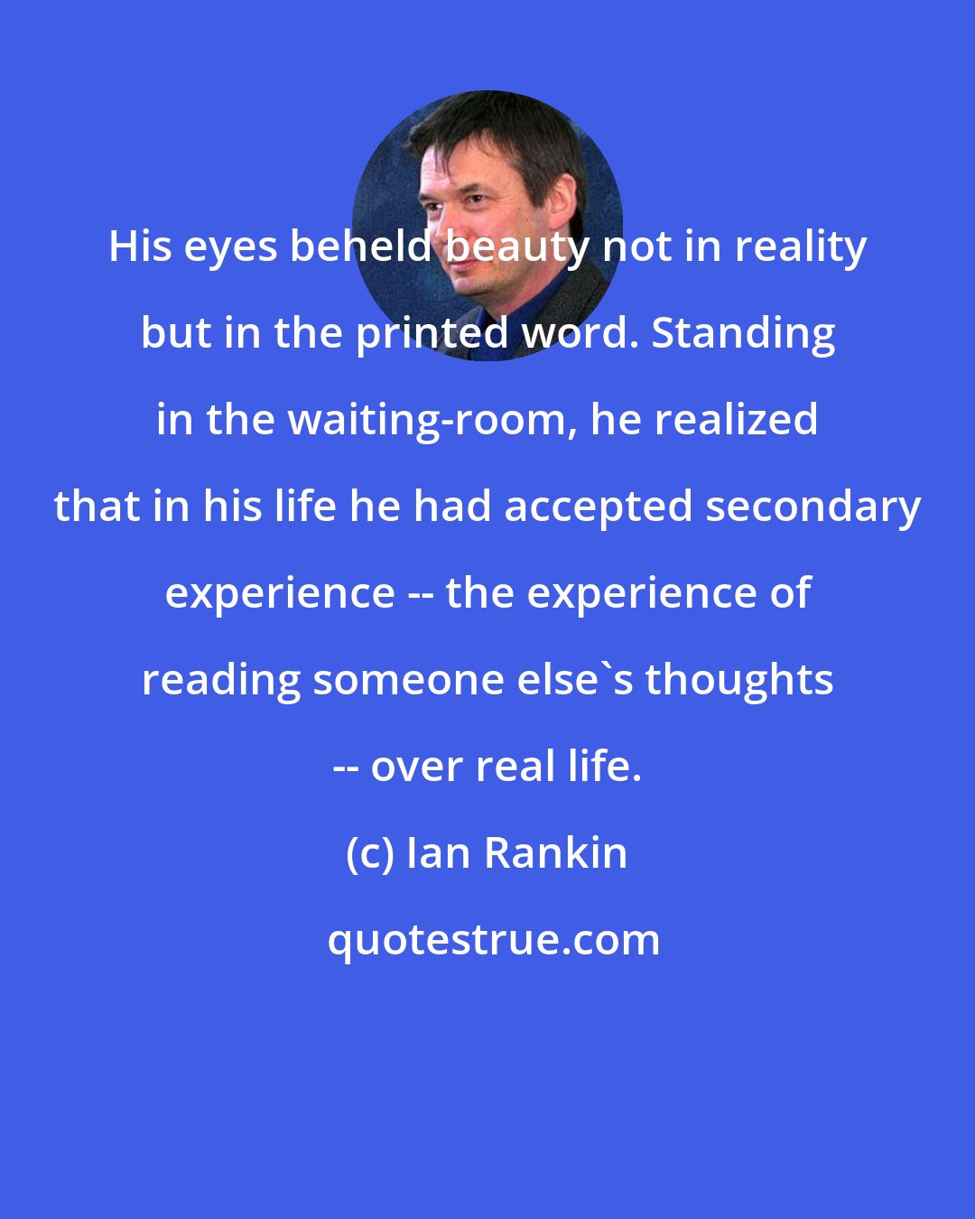 Ian Rankin: His eyes beheld beauty not in reality but in the printed word. Standing in the waiting-room, he realized that in his life he had accepted secondary experience -- the experience of reading someone else's thoughts -- over real life.