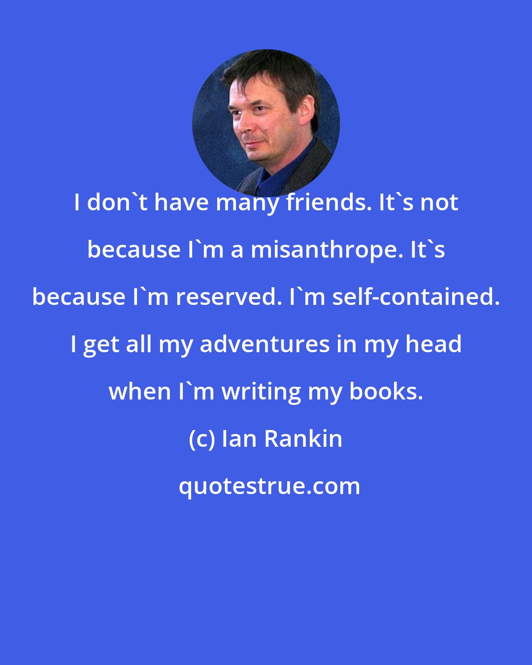 Ian Rankin: I don't have many friends. It's not because I'm a misanthrope. It's because I'm reserved. I'm self-contained. I get all my adventures in my head when I'm writing my books.