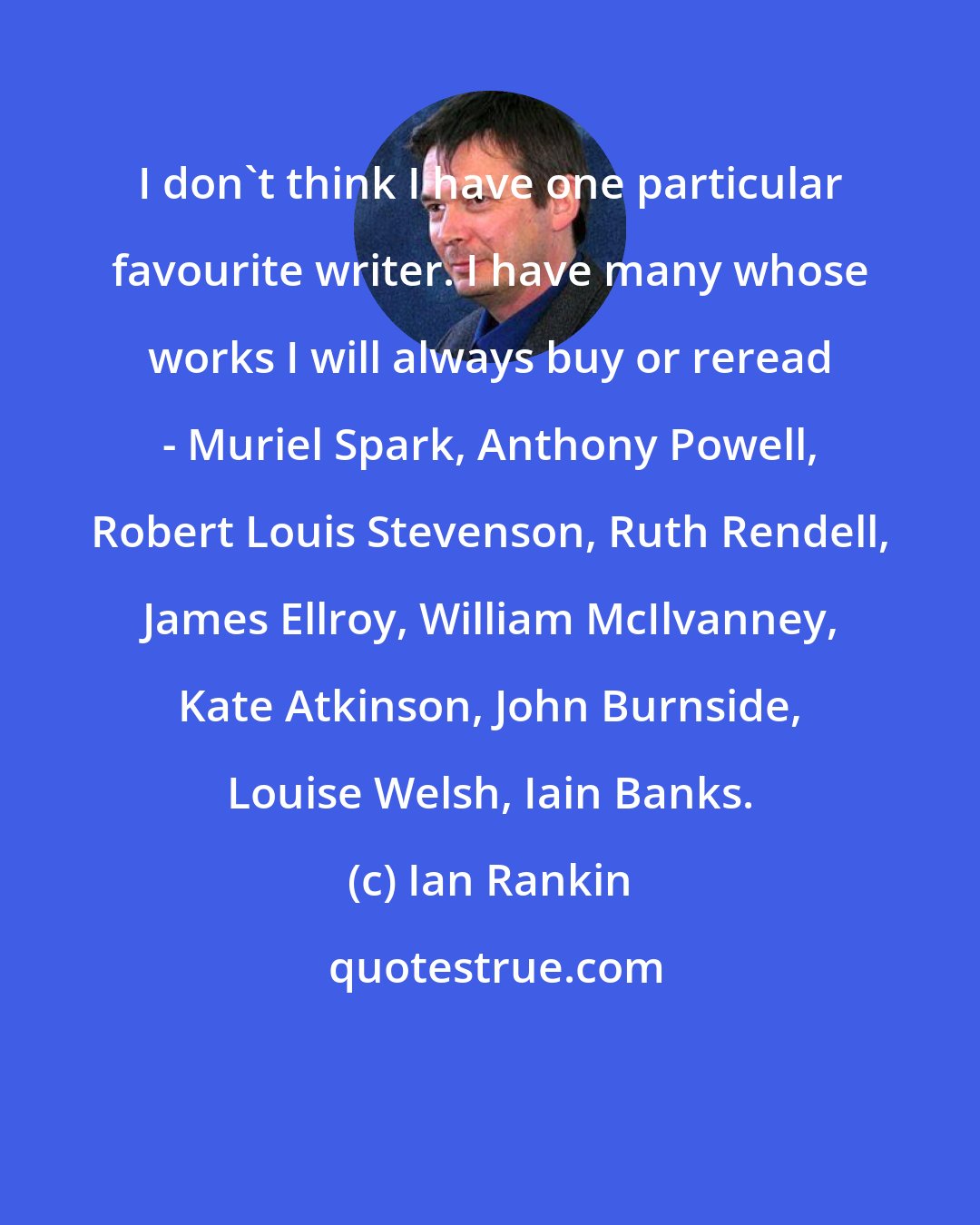 Ian Rankin: I don't think I have one particular favourite writer. I have many whose works I will always buy or reread - Muriel Spark, Anthony Powell, Robert Louis Stevenson, Ruth Rendell, James Ellroy, William McIlvanney, Kate Atkinson, John Burnside, Louise Welsh, Iain Banks.