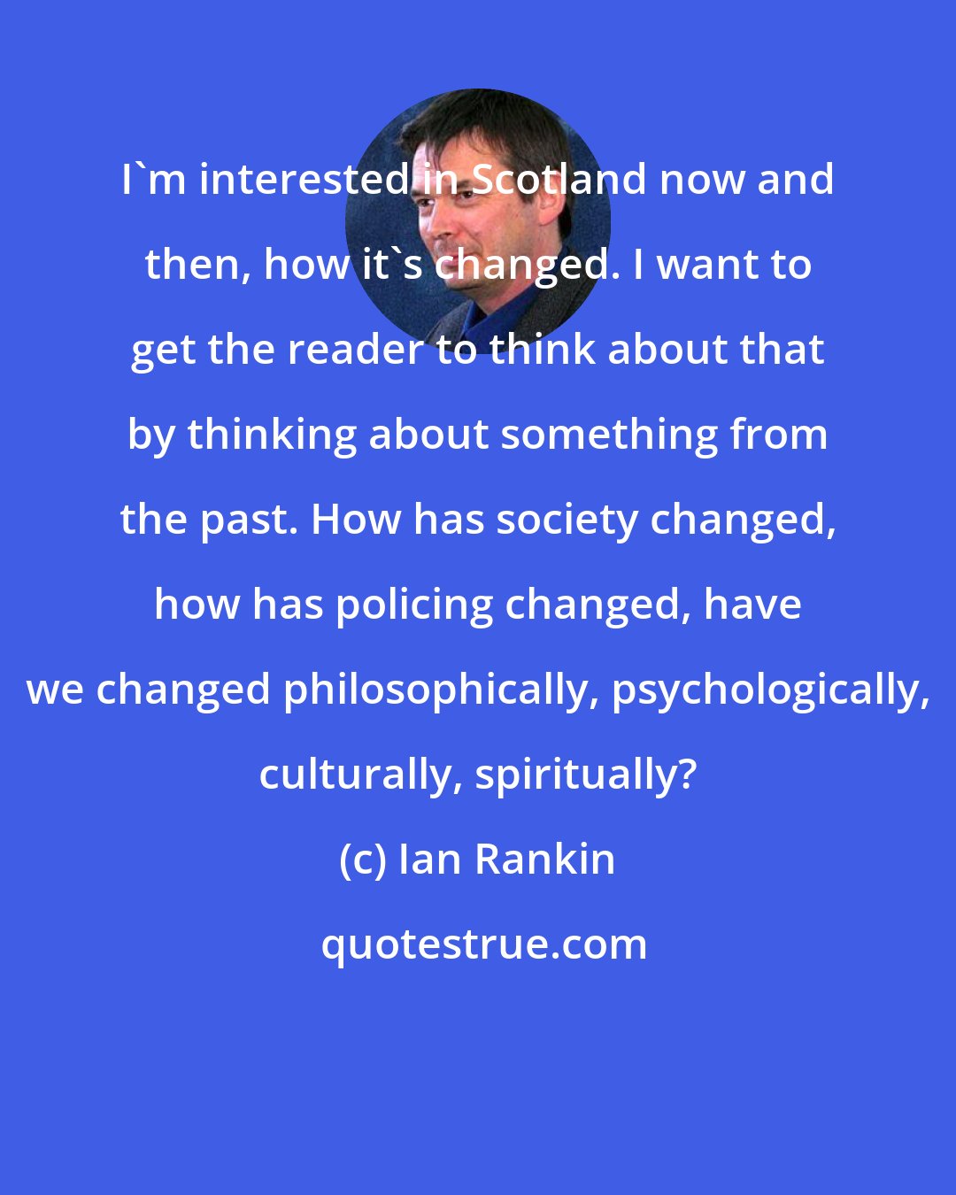 Ian Rankin: I'm interested in Scotland now and then, how it's changed. I want to get the reader to think about that by thinking about something from the past. How has society changed, how has policing changed, have we changed philosophically, psychologically, culturally, spiritually?