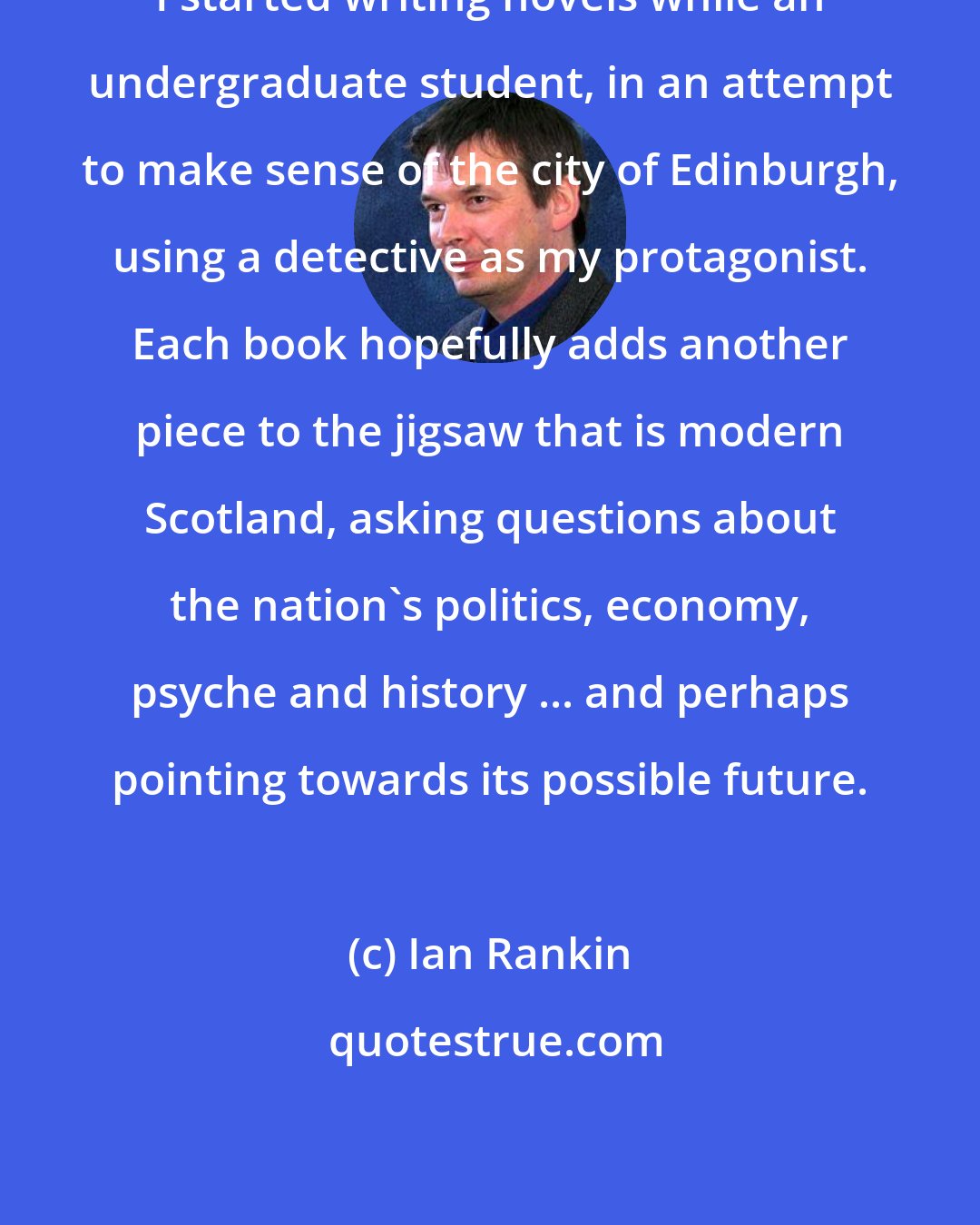 Ian Rankin: I started writing novels while an undergraduate student, in an attempt to make sense of the city of Edinburgh, using a detective as my protagonist. Each book hopefully adds another piece to the jigsaw that is modern Scotland, asking questions about the nation's politics, economy, psyche and history ... and perhaps pointing towards its possible future.