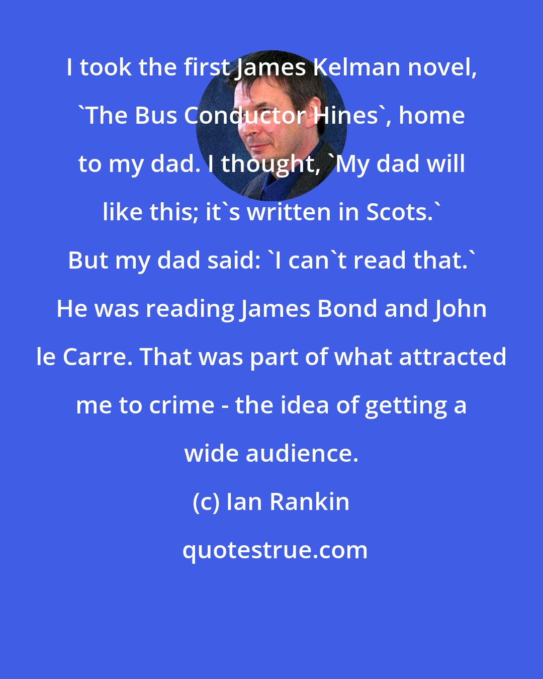 Ian Rankin: I took the first James Kelman novel, 'The Bus Conductor Hines', home to my dad. I thought, 'My dad will like this; it's written in Scots.' But my dad said: 'I can't read that.' He was reading James Bond and John le Carre. That was part of what attracted me to crime - the idea of getting a wide audience.