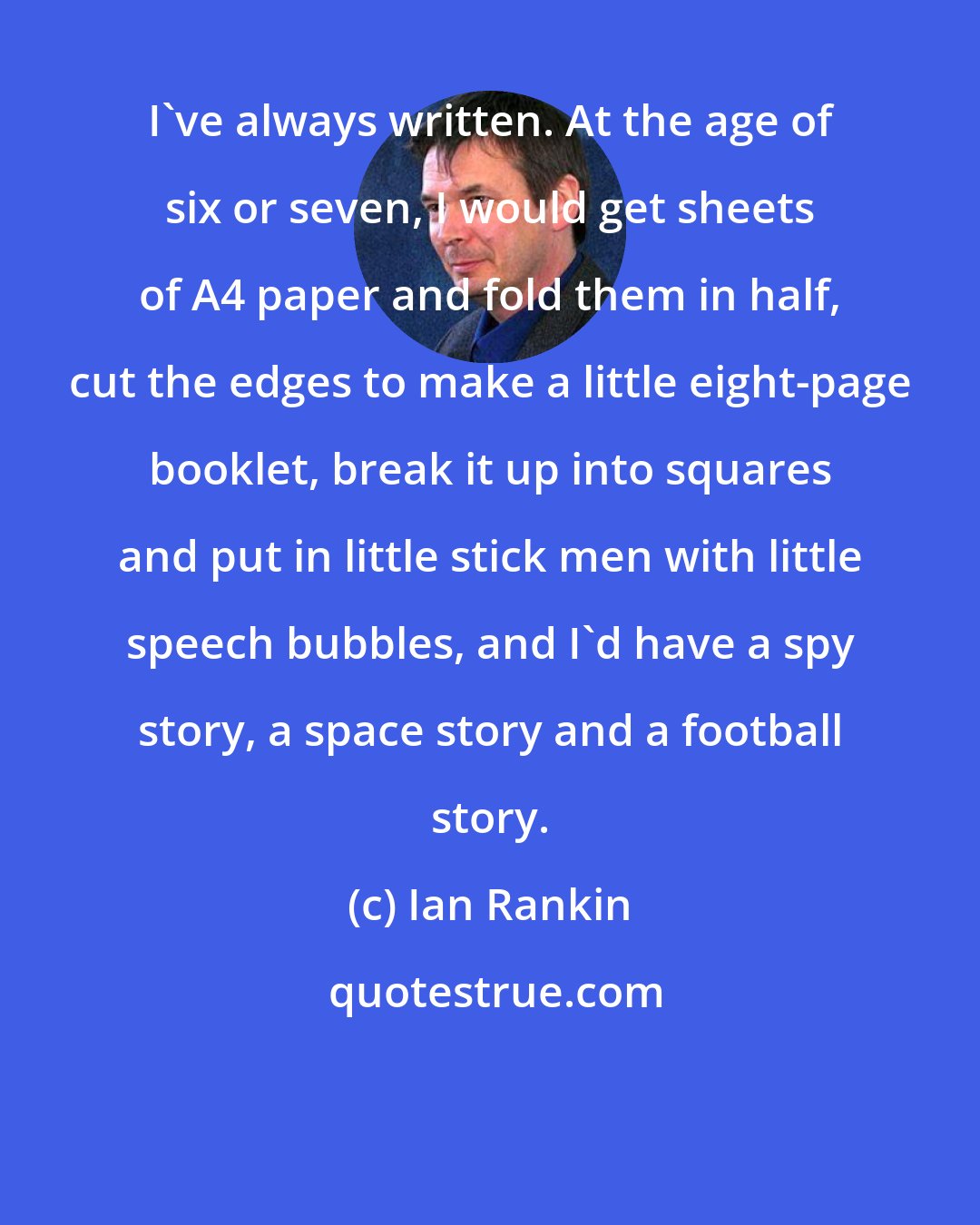 Ian Rankin: I've always written. At the age of six or seven, I would get sheets of A4 paper and fold them in half, cut the edges to make a little eight-page booklet, break it up into squares and put in little stick men with little speech bubbles, and I'd have a spy story, a space story and a football story.