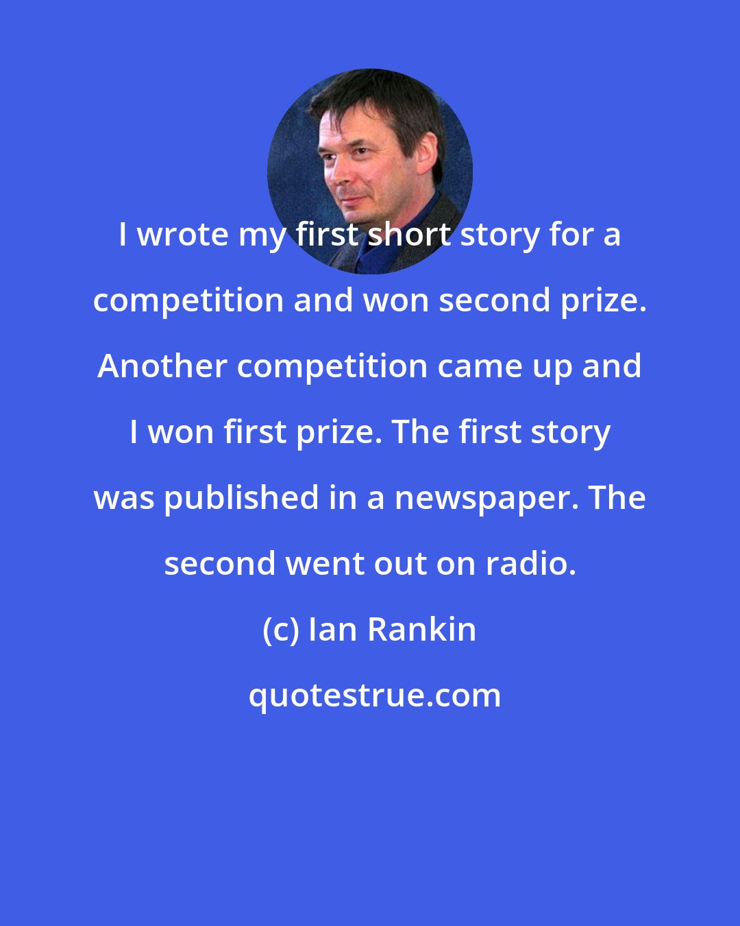 Ian Rankin: I wrote my first short story for a competition and won second prize. Another competition came up and I won first prize. The first story was published in a newspaper. The second went out on radio.