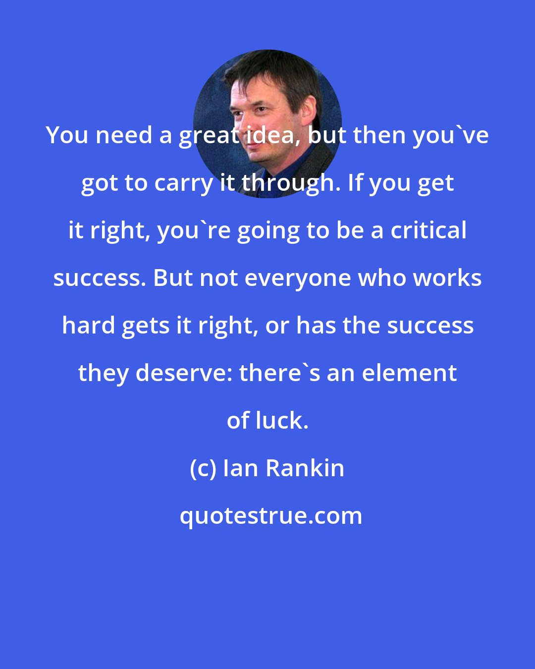 Ian Rankin: You need a great idea, but then you've got to carry it through. If you get it right, you're going to be a critical success. But not everyone who works hard gets it right, or has the success they deserve: there's an element of luck.