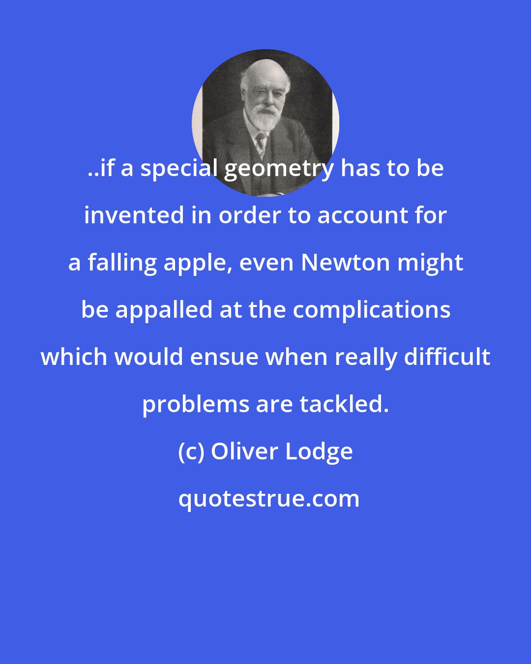 Oliver Lodge: ..if a special geometry has to be invented in order to account for a falling apple, even Newton might be appalled at the complications which would ensue when really difficult problems are tackled.