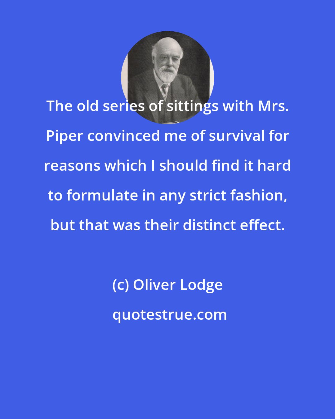 Oliver Lodge: The old series of sittings with Mrs. Piper convinced me of survival for reasons which I should find it hard to formulate in any strict fashion, but that was their distinct effect.