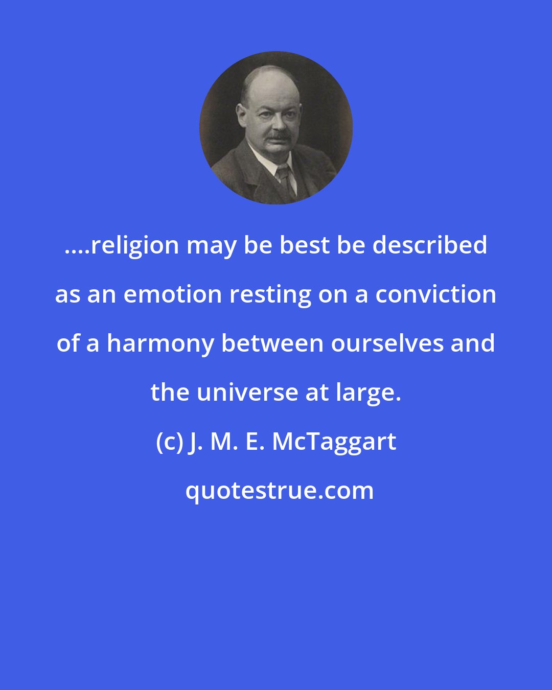 J. M. E. McTaggart: ....religion may be best be described as an emotion resting on a conviction of a harmony between ourselves and the universe at large.