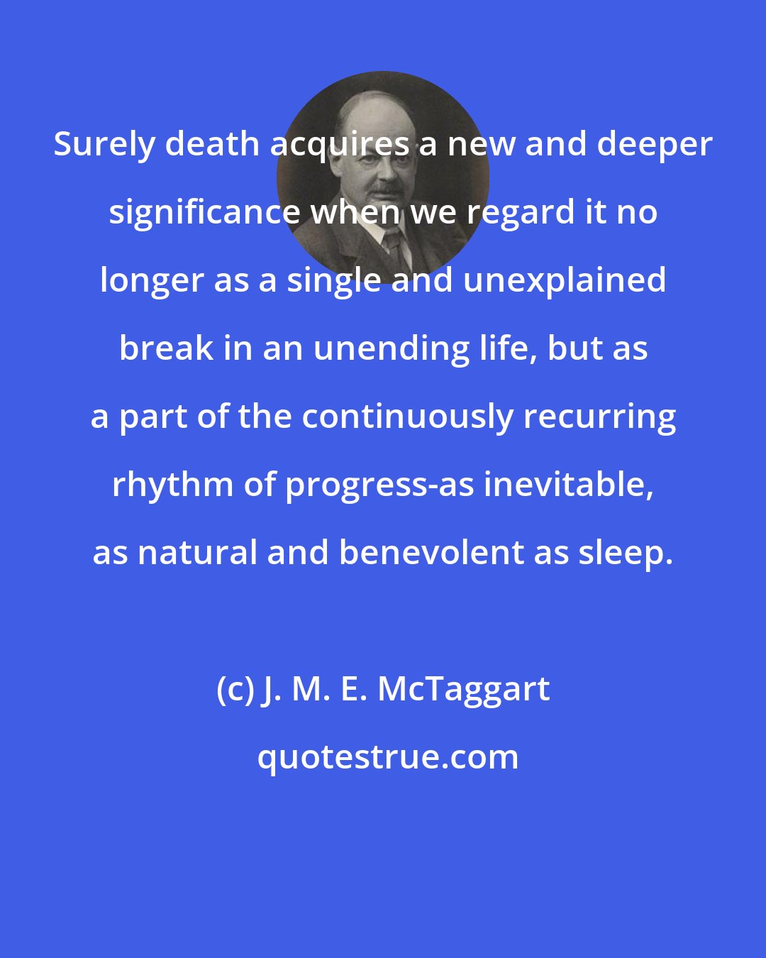 J. M. E. McTaggart: Surely death acquires a new and deeper significance when we regard it no longer as a single and unexplained break in an unending life, but as a part of the continuously recurring rhythm of progress-as inevitable, as natural and benevolent as sleep.