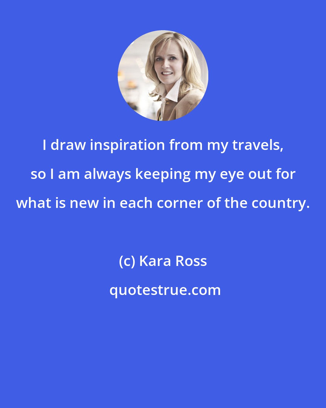 Kara Ross: I draw inspiration from my travels, so I am always keeping my eye out for what is new in each corner of the country.