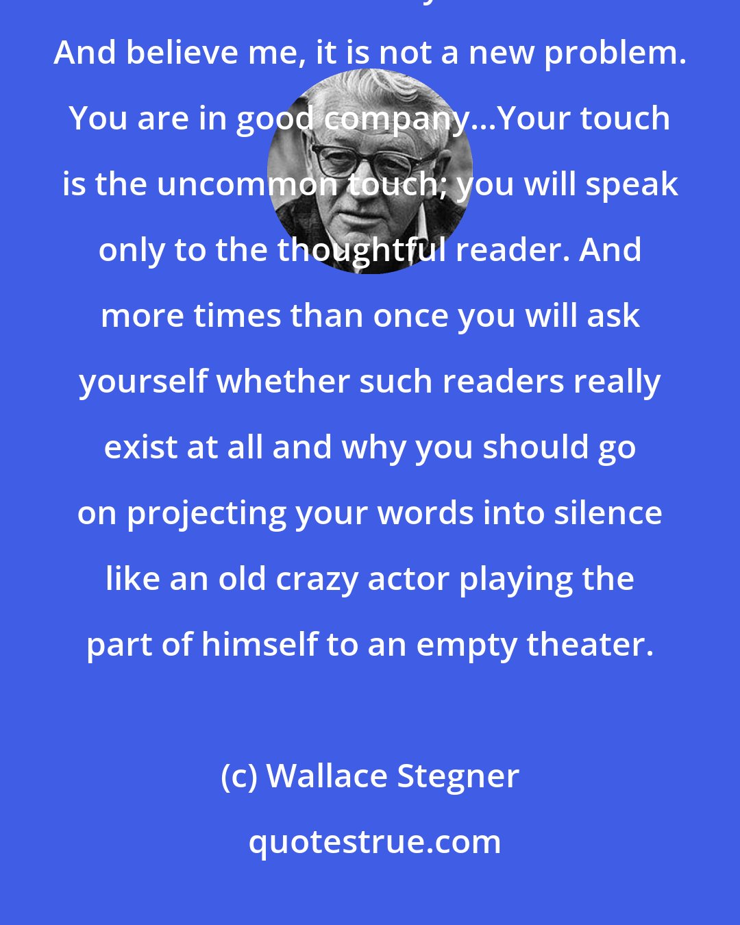 Wallace Stegner: I imagine you will always be pinched for money, for time, for a place to work. But I think you will do it. And believe me, it is not a new problem. You are in good company...Your touch is the uncommon touch; you will speak only to the thoughtful reader. And more times than once you will ask yourself whether such readers really exist at all and why you should go on projecting your words into silence like an old crazy actor playing the part of himself to an empty theater.