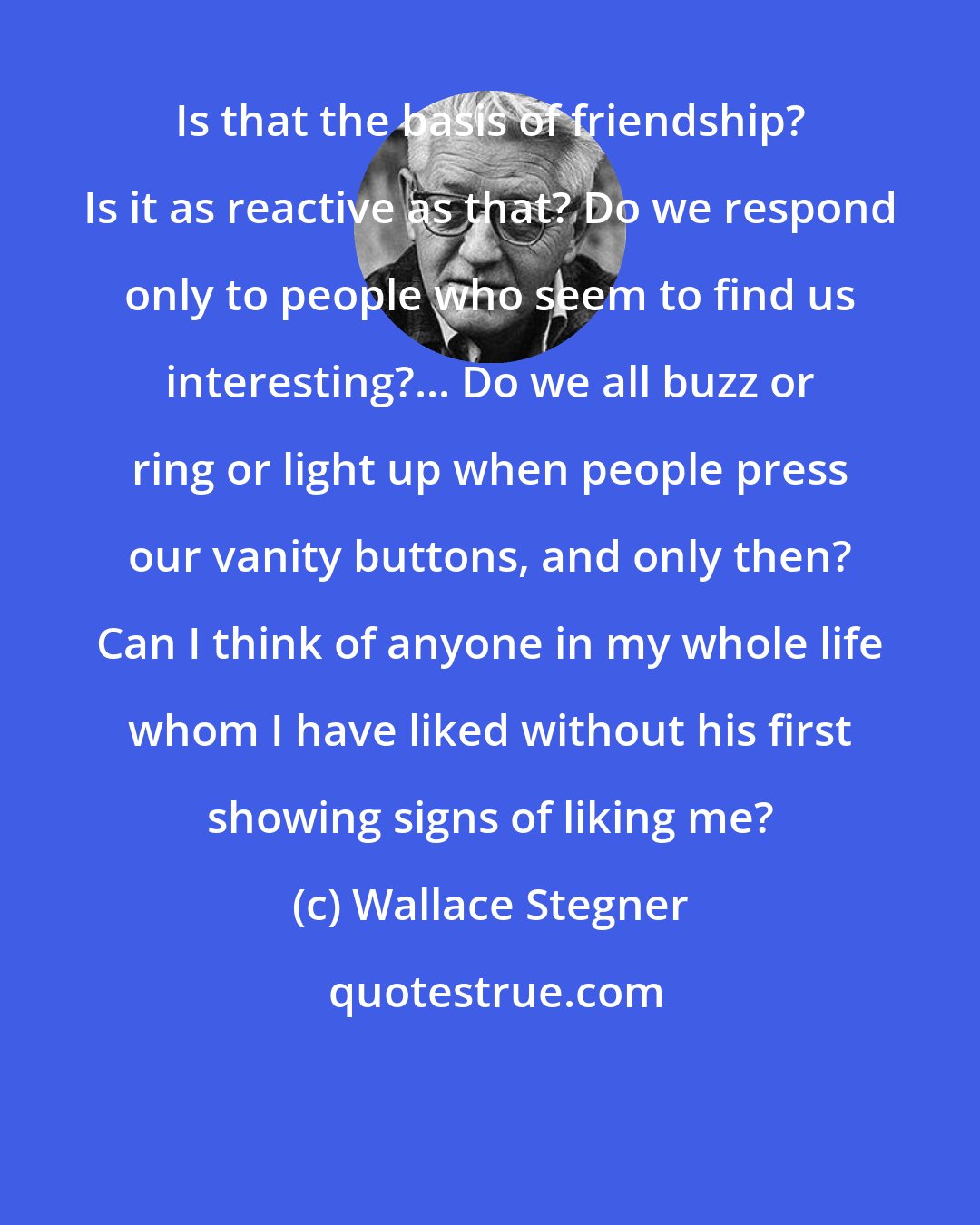 Wallace Stegner: Is that the basis of friendship? Is it as reactive as that? Do we respond only to people who seem to find us interesting?... Do we all buzz or ring or light up when people press our vanity buttons, and only then? Can I think of anyone in my whole life whom I have liked without his first showing signs of liking me?