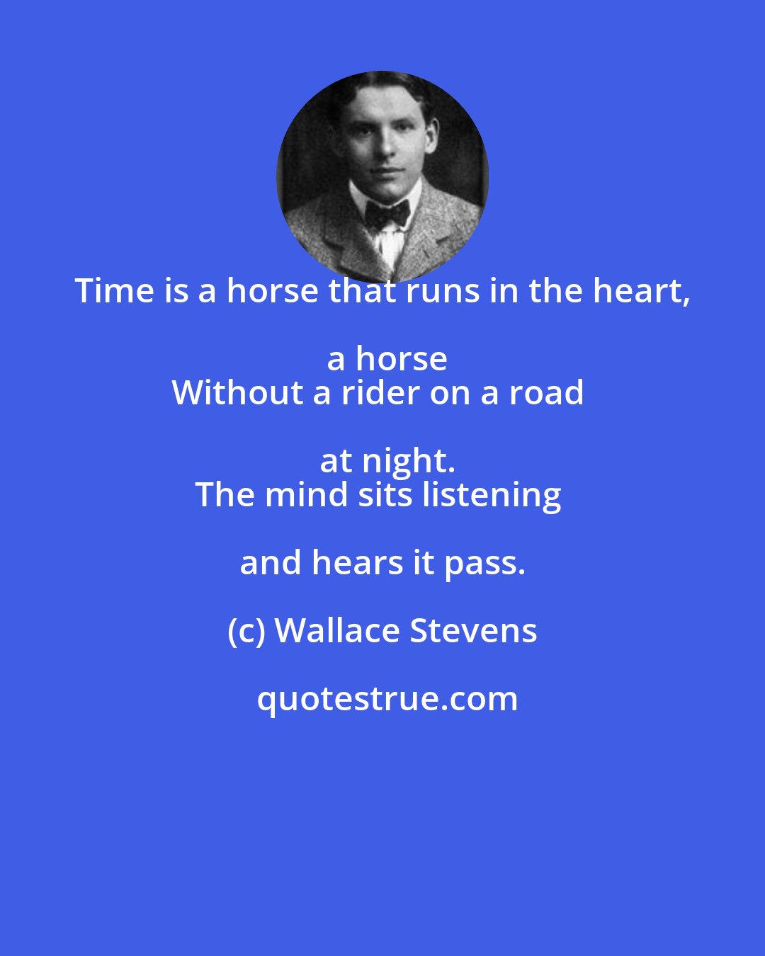 Wallace Stevens: Time is a horse that runs in the heart, a horse
Without a rider on a road at night.
The mind sits listening and hears it pass.