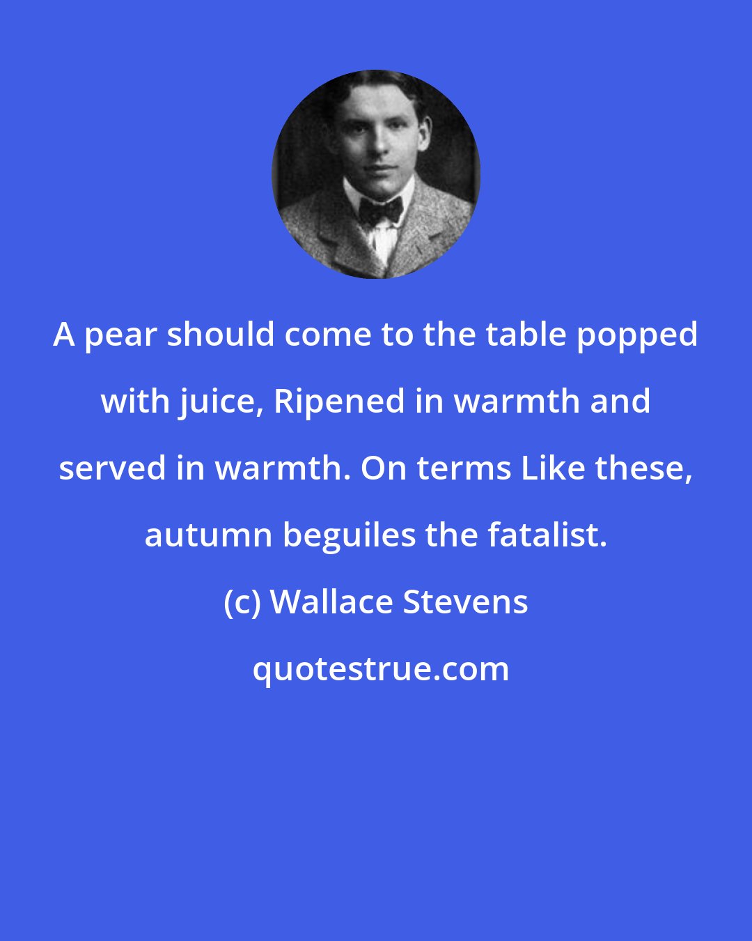 Wallace Stevens: A pear should come to the table popped with juice, Ripened in warmth and served in warmth. On terms Like these, autumn beguiles the fatalist.