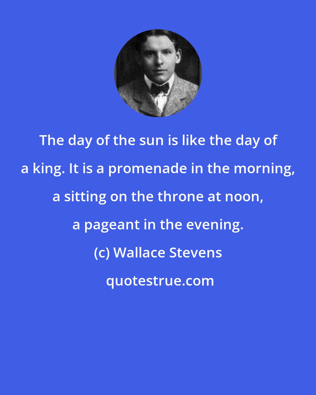 Wallace Stevens: The day of the sun is like the day of a king. It is a promenade in the morning, a sitting on the throne at noon, a pageant in the evening.