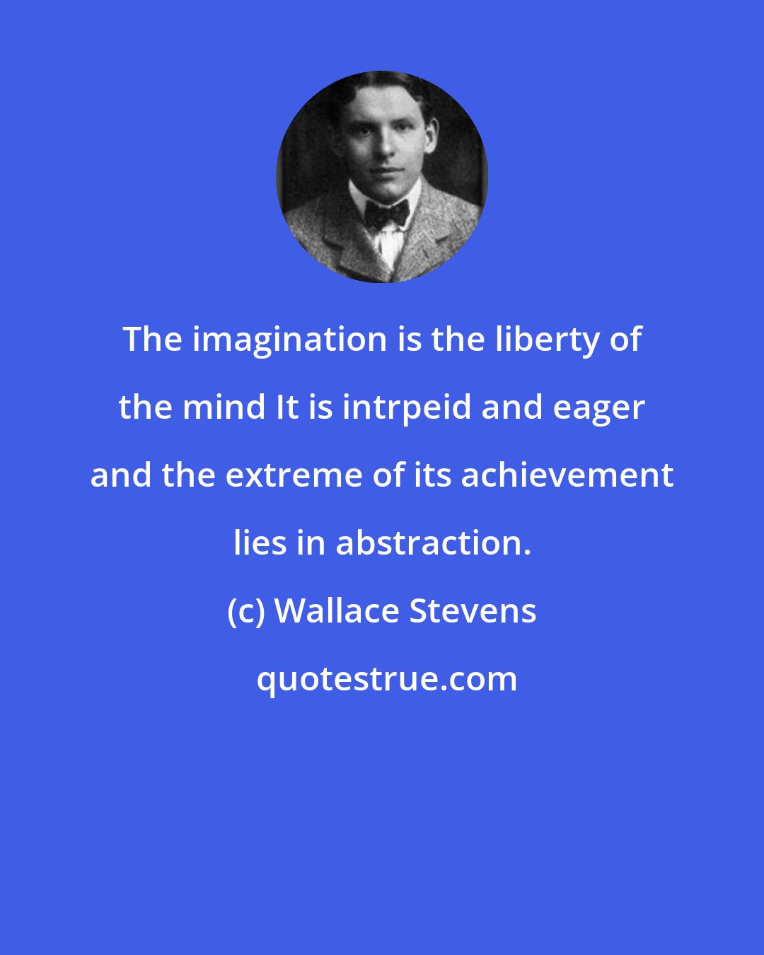 Wallace Stevens: The imagination is the liberty of the mind It is intrpeid and eager and the extreme of its achievement lies in abstraction.