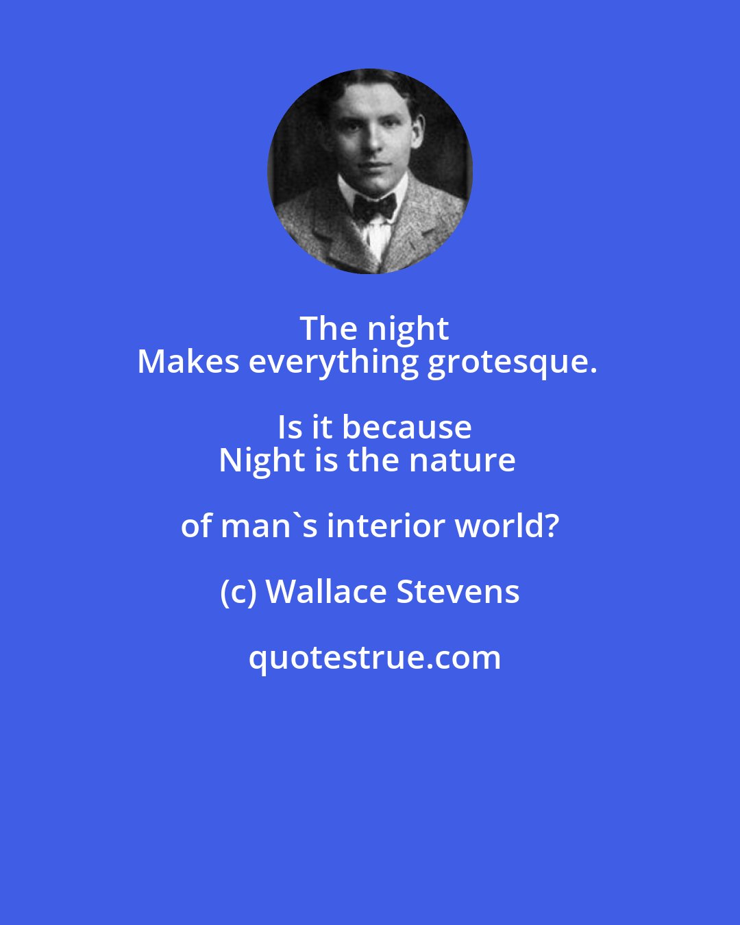 Wallace Stevens: The night
Makes everything grotesque. Is it because
Night is the nature of man's interior world?