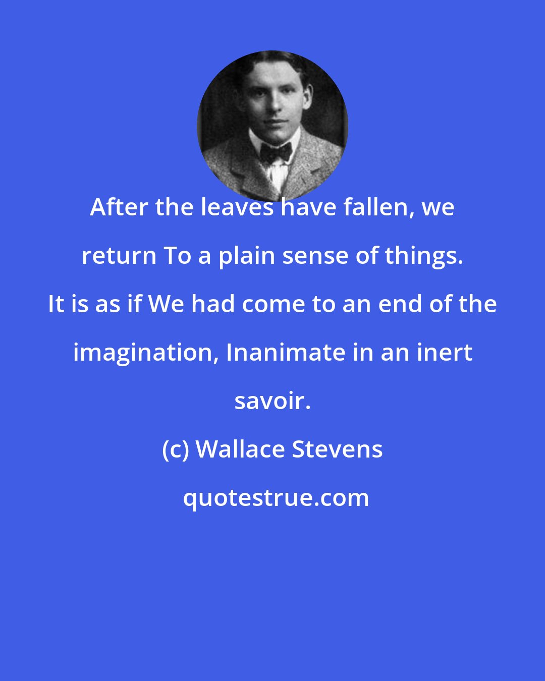 Wallace Stevens: After the leaves have fallen, we return To a plain sense of things. It is as if We had come to an end of the imagination, Inanimate in an inert savoir.