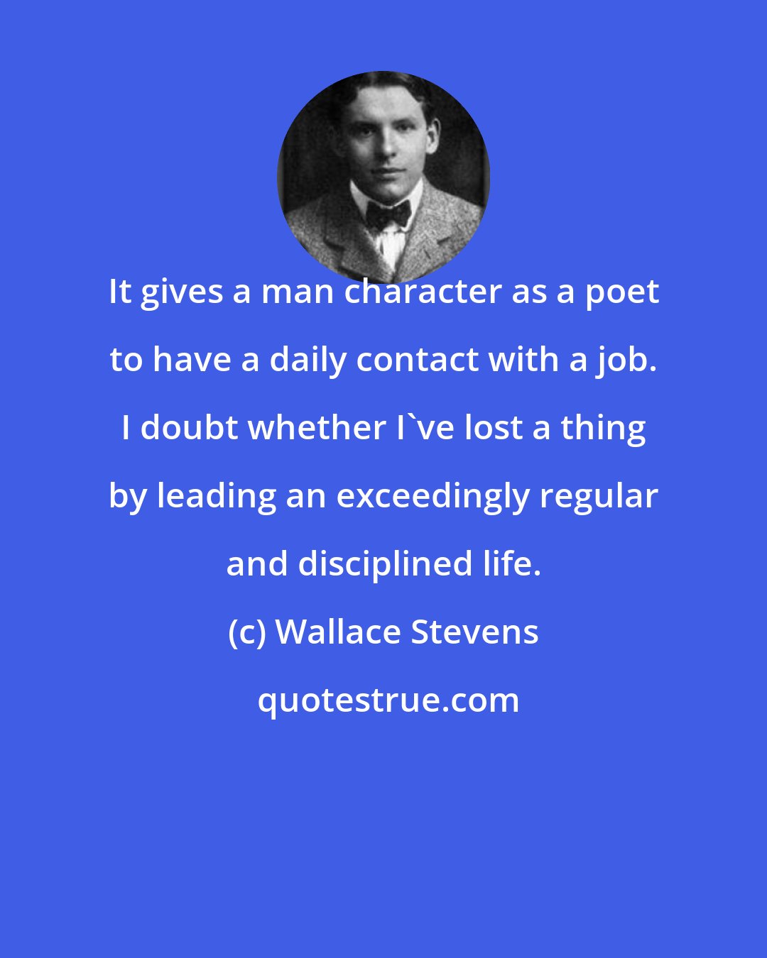Wallace Stevens: It gives a man character as a poet to have a daily contact with a job. I doubt whether I've lost a thing by leading an exceedingly regular and disciplined life.