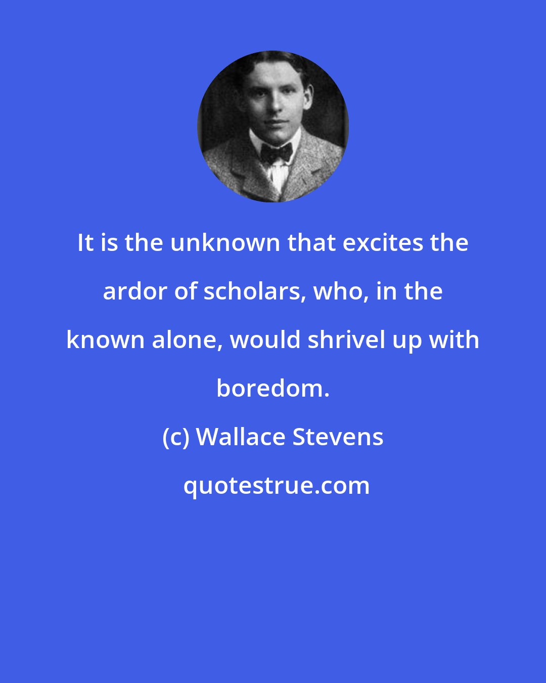 Wallace Stevens: It is the unknown that excites the ardor of scholars, who, in the known alone, would shrivel up with boredom.