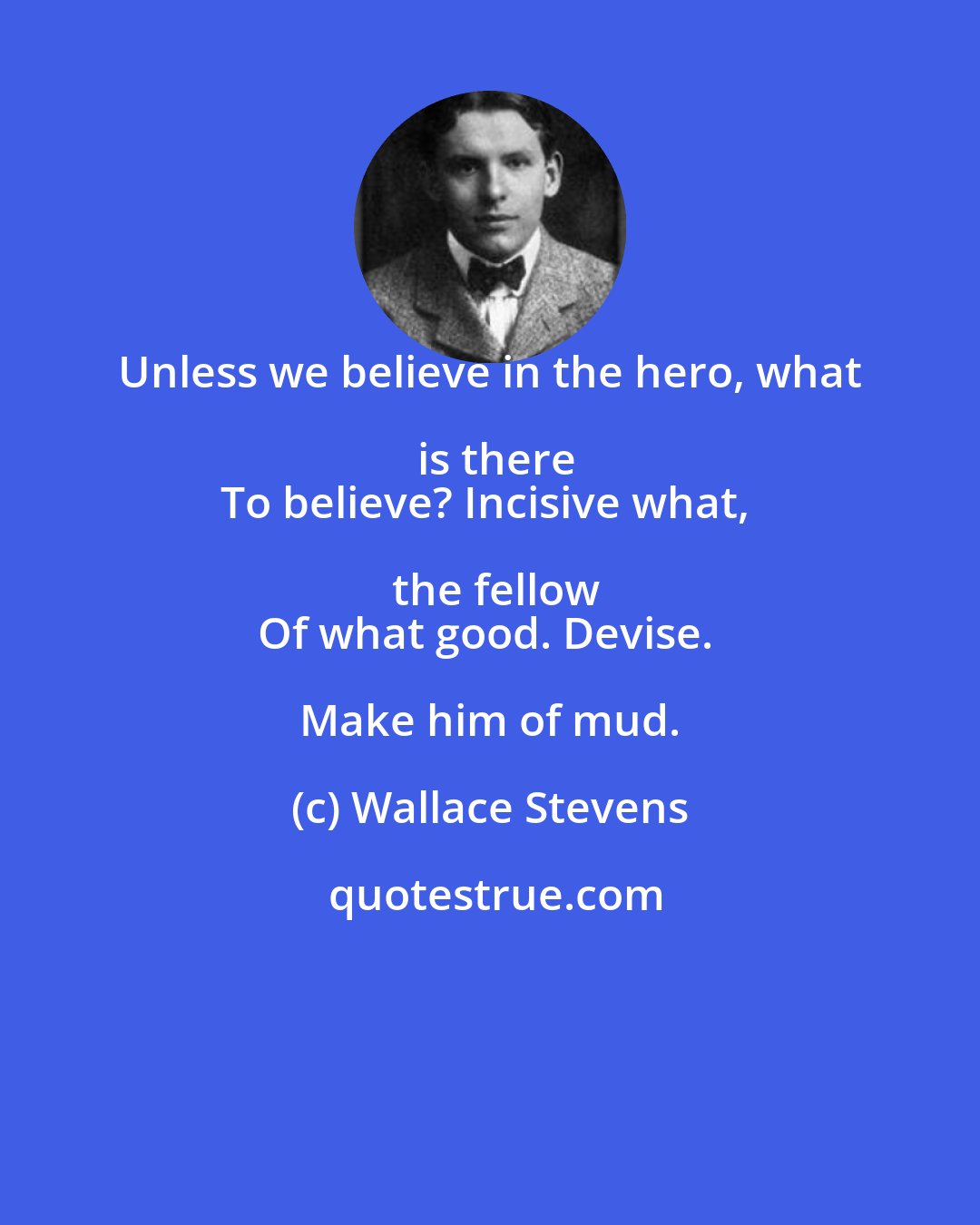 Wallace Stevens: Unless we believe in the hero, what is there
To believe? Incisive what, the fellow
Of what good. Devise. Make him of mud.