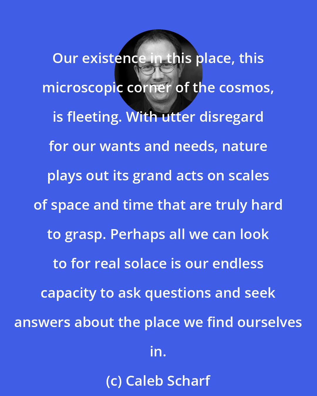 Caleb Scharf: Our existence in this place, this microscopic corner of the cosmos, is fleeting. With utter disregard for our wants and needs, nature plays out its grand acts on scales of space and time that are truly hard to grasp. Perhaps all we can look to for real solace is our endless capacity to ask questions and seek answers about the place we find ourselves in.