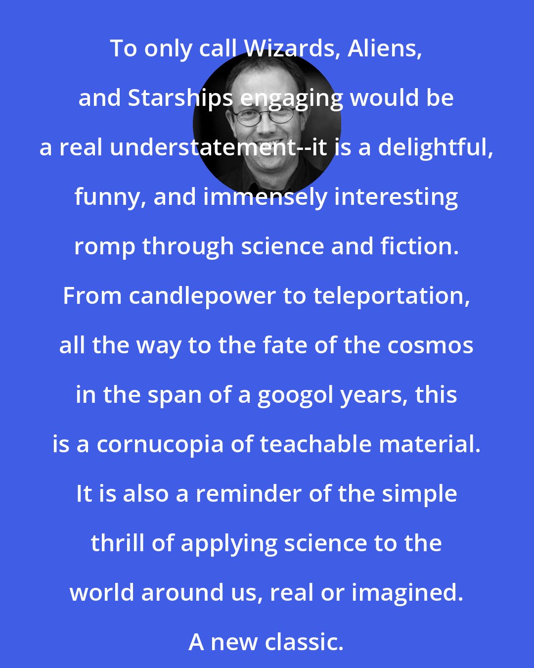 Caleb Scharf: To only call Wizards, Aliens, and Starships engaging would be a real understatement--it is a delightful, funny, and immensely interesting romp through science and fiction. From candlepower to teleportation, all the way to the fate of the cosmos in the span of a googol years, this is a cornucopia of teachable material. It is also a reminder of the simple thrill of applying science to the world around us, real or imagined. A new classic.