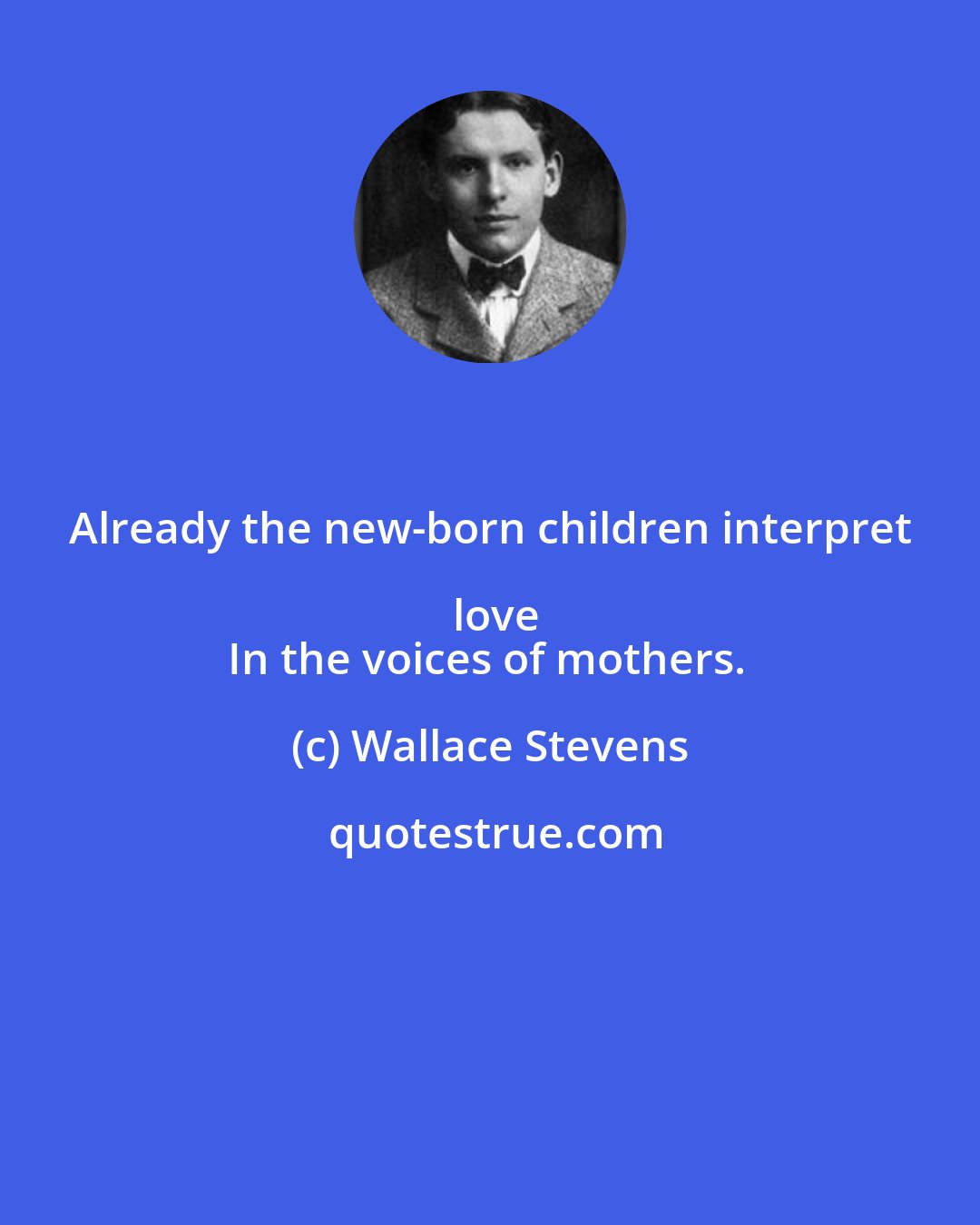 Wallace Stevens: Already the new-born children interpret love
In the voices of mothers.