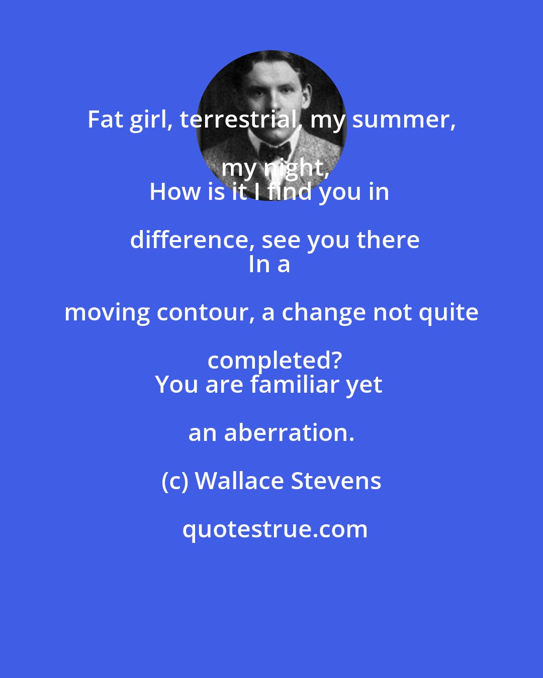 Wallace Stevens: Fat girl, terrestrial, my summer, my night,
How is it I find you in difference, see you there
In a moving contour, a change not quite completed?
You are familiar yet an aberration.