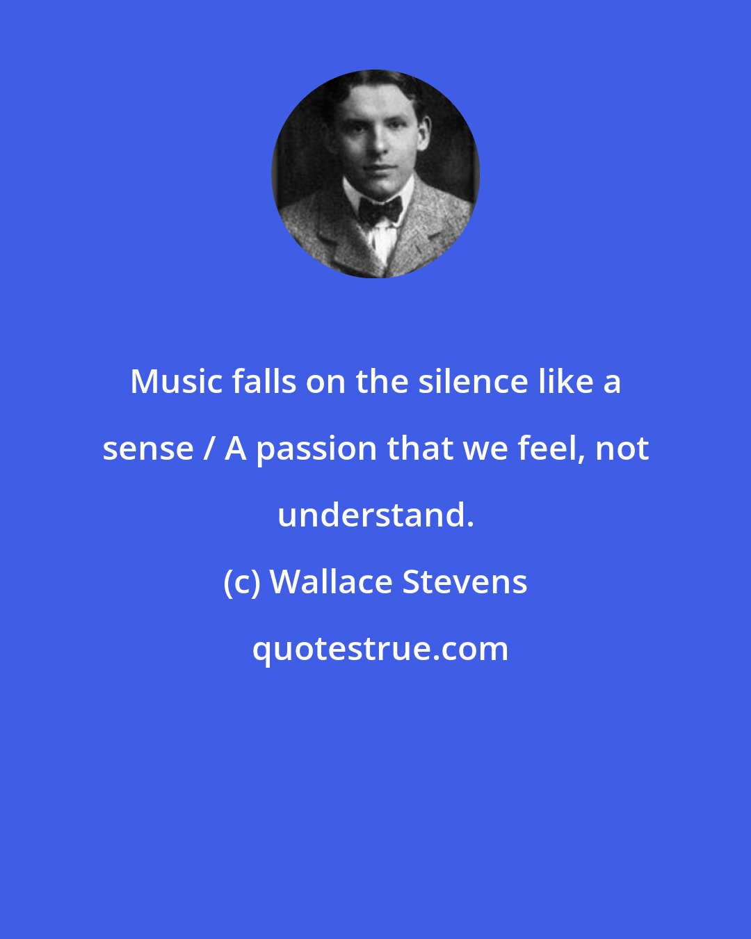 Wallace Stevens: Music falls on the silence like a sense / A passion that we feel, not understand.