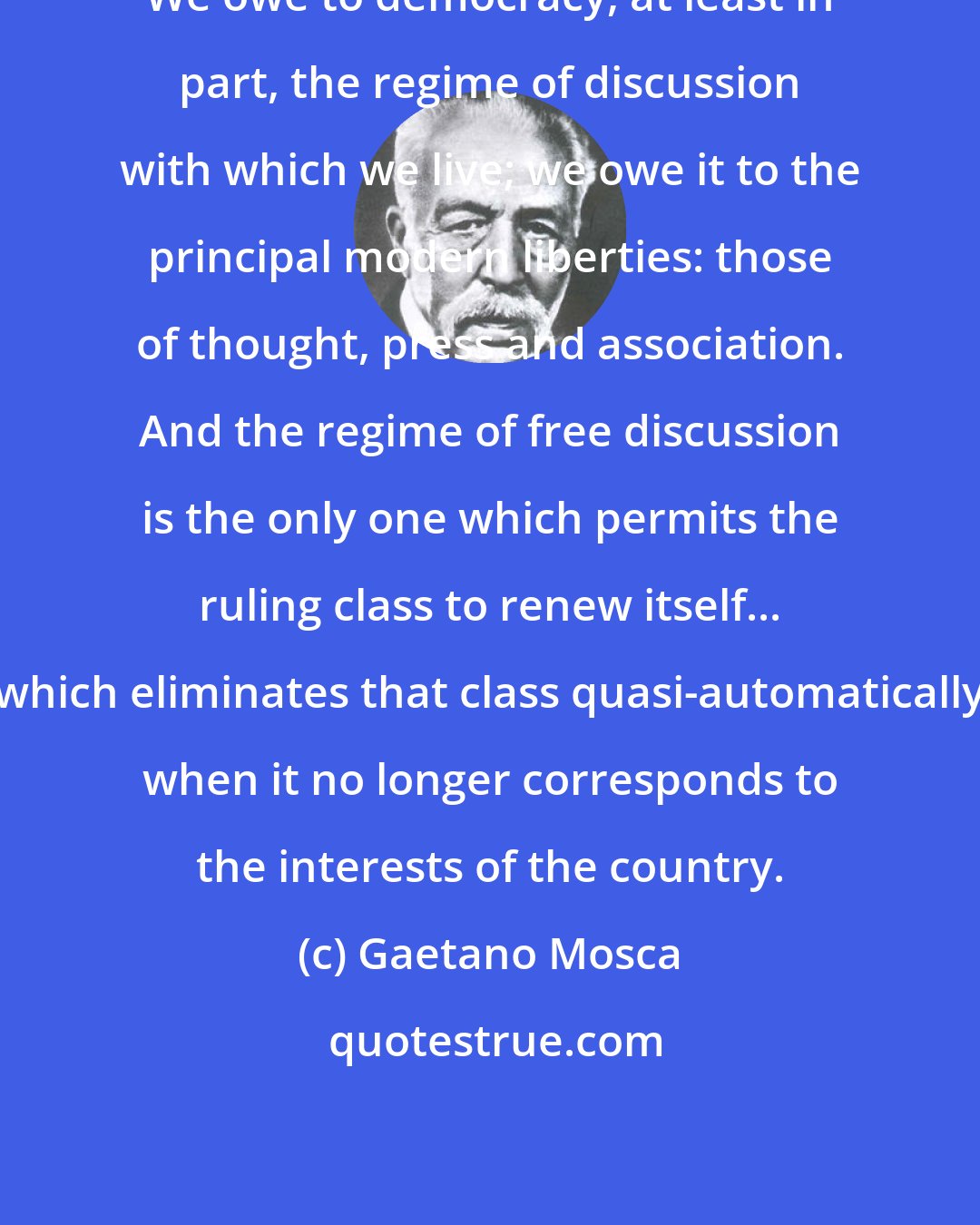 Gaetano Mosca: We owe to democracy, at least in part, the regime of discussion with which we live; we owe it to the principal modern liberties: those of thought, press and association. And the regime of free discussion is the only one which permits the ruling class to renew itself... which eliminates that class quasi-automatically when it no longer corresponds to the interests of the country.