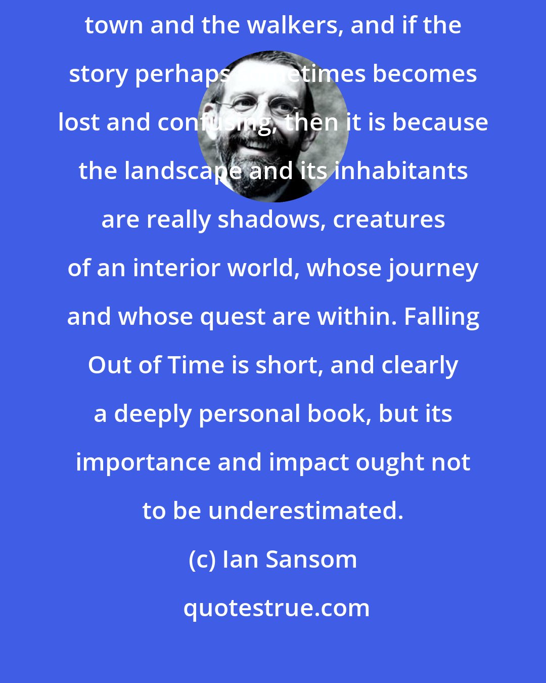 Ian Sansom: If there is a lack of specificity in Grossman's description of the town and the walkers, and if the story perhaps sometimes becomes lost and confusing, then it is because the landscape and its inhabitants are really shadows, creatures of an interior world, whose journey and whose quest are within. Falling Out of Time is short, and clearly a deeply personal book, but its importance and impact ought not to be underestimated.