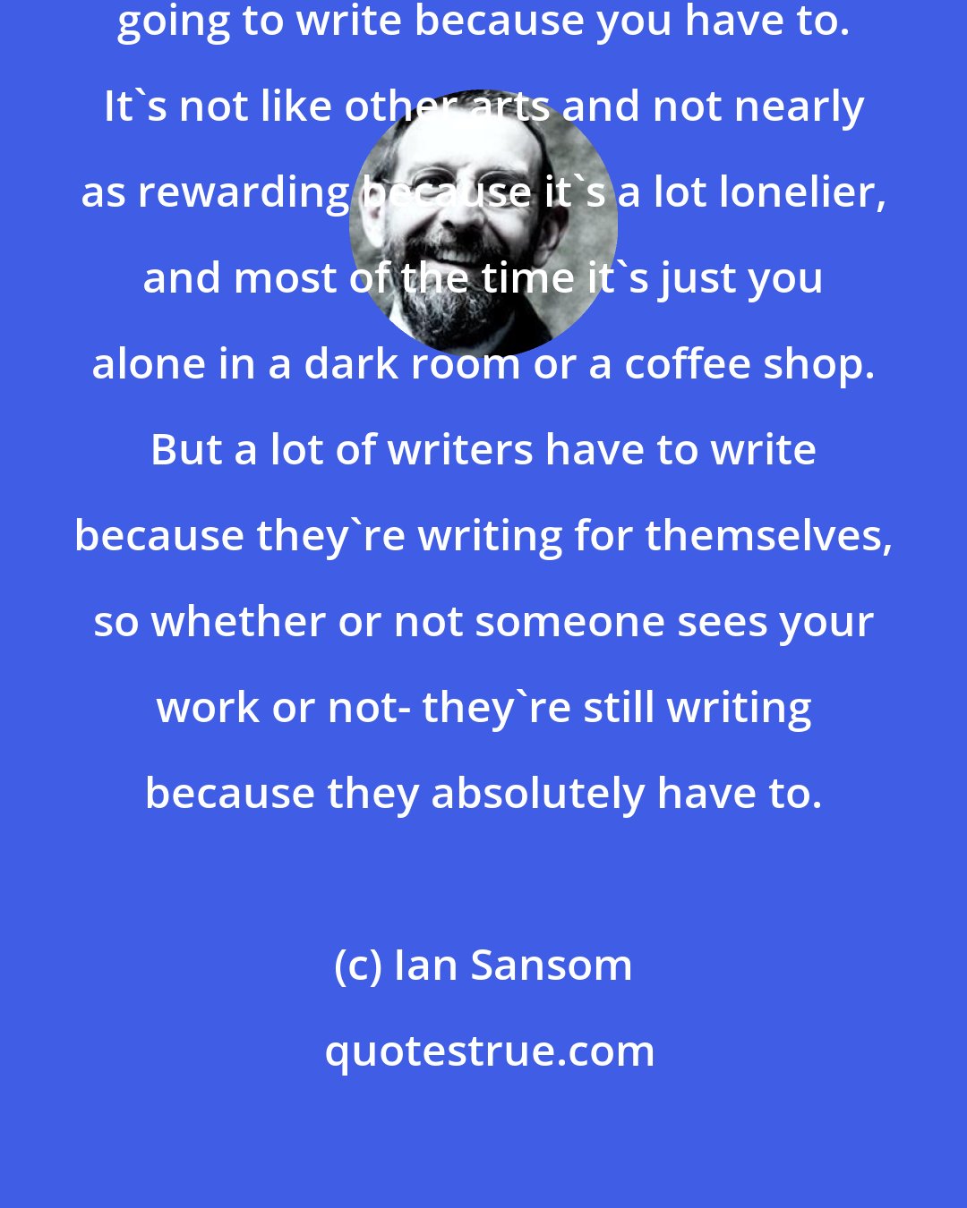 Ian Sansom: If you're going to be a writer, you're going to write because you have to. It's not like other arts and not nearly as rewarding because it's a lot lonelier, and most of the time it's just you alone in a dark room or a coffee shop. But a lot of writers have to write because they're writing for themselves, so whether or not someone sees your work or not- they're still writing because they absolutely have to.