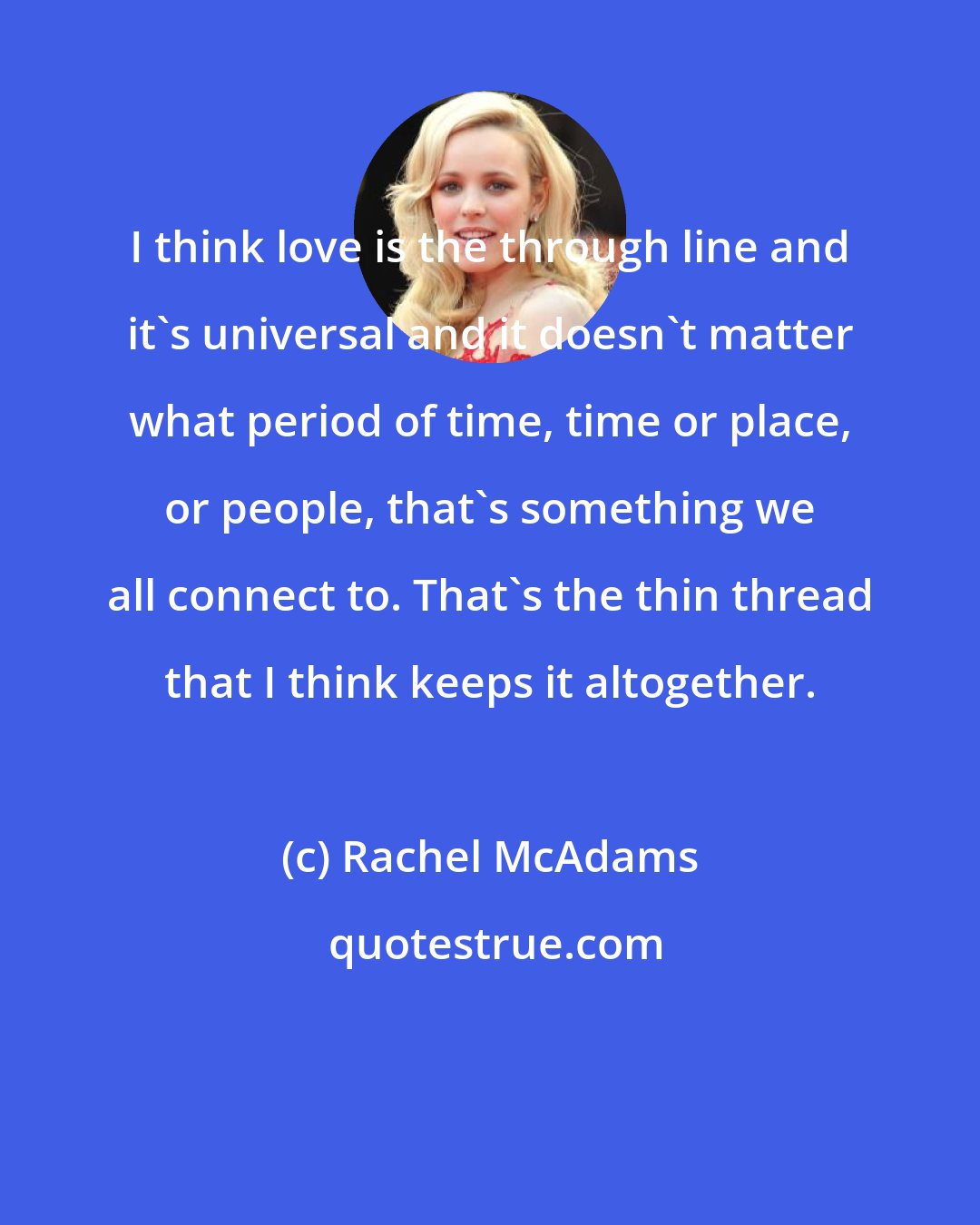 Rachel McAdams: I think love is the through line and it's universal and it doesn't matter what period of time, time or place, or people, that's something we all connect to. That's the thin thread that I think keeps it altogether.