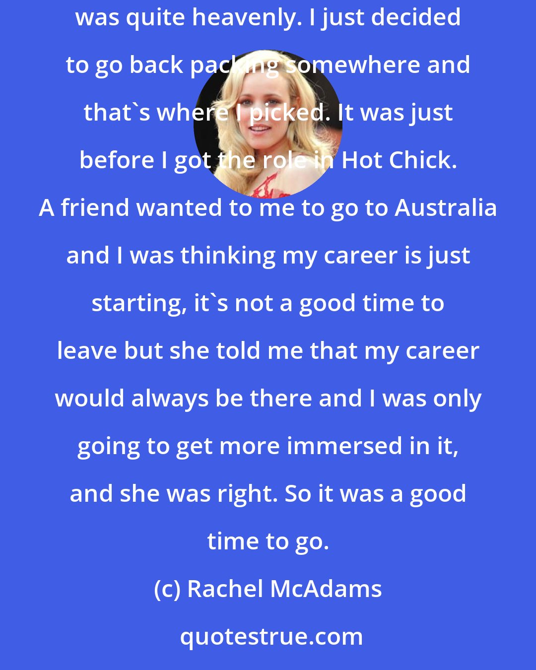 Rachel McAdams: It was in Australia. I started in Cairns and went up to Cape Tribulation, Port Douglas and then went to Fraser Island. It was there that I thought was quite heavenly. I just decided to go back packing somewhere and that's where I picked. It was just before I got the role in Hot Chick. A friend wanted to me to go to Australia and I was thinking my career is just starting, it's not a good time to leave but she told me that my career would always be there and I was only going to get more immersed in it, and she was right. So it was a good time to go.