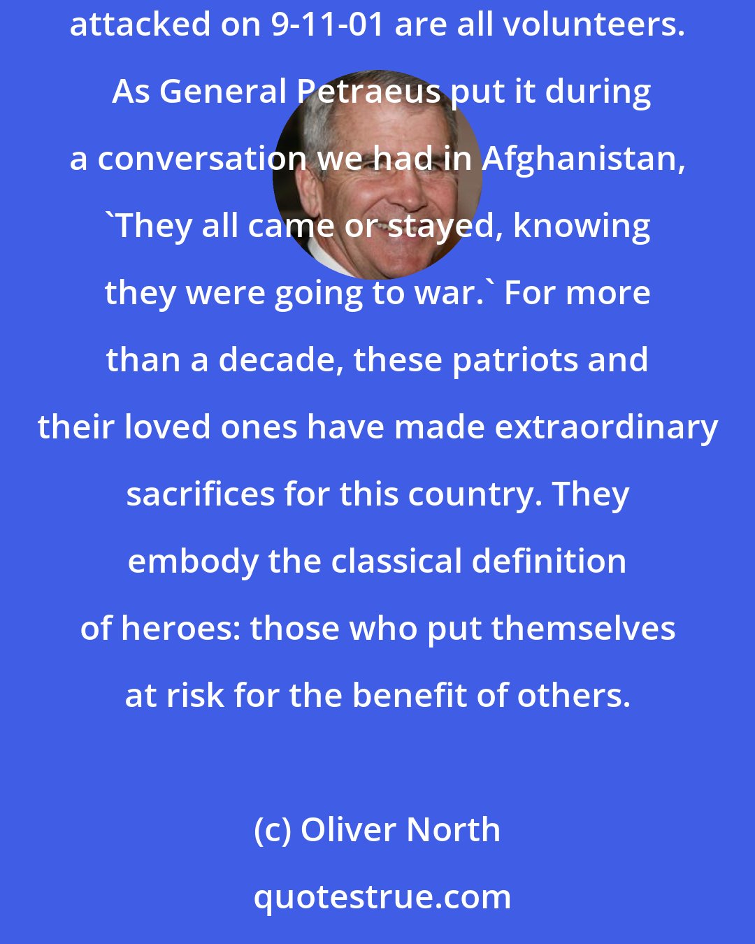 Oliver North: The 2.4 million bright, brave, incredibly fit and remarkably talented young Americans who have served in our armed forces since we were attacked on 9-11-01 are all volunteers.  As General Petraeus put it during a conversation we had in Afghanistan, 'They all came or stayed, knowing they were going to war.' For more than a decade, these patriots and their loved ones have made extraordinary sacrifices for this country. They embody the classical definition of heroes: those who put themselves at risk for the benefit of others.
